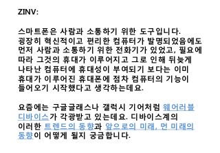 ZINV:
스마트폰은 사람과 소통하기 위한 도구입니다.
굉장히 혁신적이고 편리한 컴퓨터가 발명되었음에도
먼저 사람과 소통하기 위한 전화기가 있었고, 필요에
따라 그것의 휴대가 이루어지고 그로 인해 뒤늦게
나타난 컴퓨터에 휴대성이 부여되기 보다는 이미
휴대가 이루어진 휴대폰에 점차 컴퓨터의 기능이
들어오기 시작했다고 생각하는데요.
요즘에는 구글글래스나 갤럭시 기어처럼 웨어러블
디바이스가 각광받고 있는데요. 디바이스계의
이러한 트렌드의 동향과 앞으로의 미래, 먼 미래의
동향이 어떻게 될지 궁금합니다.
 