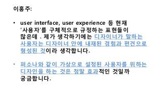 이홍주:
• user interface, user experience 등 현재
'사용자'를 구체적으로 규정하는 표현들이
많은데 . 제가 생각하기에는 디자이너가 말하는
사용자는 디자이너 안에 내재된 경험과 편견으로
형성된 것이라 생각합니다.
• 퍼소나와 같이 가상으로 설정된 사용자를 위하는
디자인을 하는 것은 정말 효과적인 것일까
궁금합니다.
 