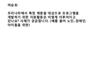 여승호:
우리나라에서 특정 계층을 대상으로 프로그램을
개발하기 위한 지원활동은 어떻게 이루어지고
있나요? 사례가 궁금합니다. (예를 들어 노인,.장애인,
아이들을 위한)
 