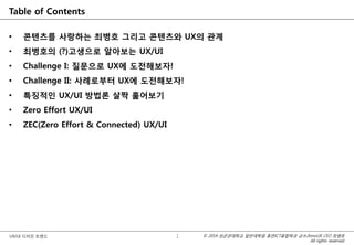 © 2014 성균관대학교 일반대학원 휴먼ICT융합학과 교수/InnoUX CEO 최병호
All rights reserved.
UX/UI 디자인 트렌드
Table of Contents
• 콘텐츠를 사랑하는 최병호 그리고 콘텐츠와 UX의 관계
• 최병호의 (?)고생으로 알아보는 UX/UI
• Challenge I: 질문으로 UX에 도전해보자!
• Challenge II: 사례로부터 UX에 도전해보자!
• 특징적인 UX/UI 방법론 살짝 훑어보기
• Zero Effort UX/UI
• ZEC(Zero Effort & Connected) UX/UI
• Q&A
1
 