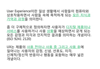 User Experience이란 일상 생활에서 사람들이 컴퓨터와
상호작용하면서 사람들 속에 축적하게 되는 모든 지식과
기억과 감정을 의미한다.
좀 더 구체적으로 정의하자면 사용자가 디지털 제품이나
서비스를 사용하거나 사용 상황을 예상하면서 갖게 되는
모든 감정과 지각과 인지적인 결과를 의미하는 개념이다.
(ISO 9241 2120)
UX는 제품의 사용 전이나 사용 중 그리고 사용 후에
일어나는 사용자의 감정, 신념, 선호도, 지각,
신체적/정신적 반응이나 행동을 포함하는 매우 넓은
개념이다.
 