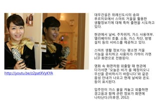 대우건설은 위례신도시의 송파
푸르지오에서 스마트 거울을 활용한
생활정보기에 대해 특허 출현을 시도하고
있다.
현관에서 날씨, 주차위치, 가스 사용여부,
엘리베이터 호출, 소등, 가스 차단, 방범
설치 등의 서비스를 제공하고 있다.
스마트 생활 정보기는 평소엔 거울
기능을 유지하고 사용자가 가까이 가면
LCD 화면으로 전환된다.
영화 속 화면처럼 외출할 때 현관에
다가서면 “오늘은 비가 올 예정이오니
우산을 준비하시기 바랍니다.”와 같은
음성 안내가 나오고 현재 날씨와 온도
등이 표시된다.
입주민이 가스 불을 켜놓고 외출하면
경고음과 함께 관련 정보가 화면에
나타난다.(이후연, 2012)
http://youtu.be/z2patXVyKYA
 