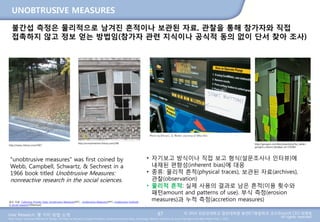 User Research: 몇 가지 방법 소개 © 2014 성균관대학교 일반대학원 휴먼ICT융합학과 교수/InnoUX CEO 최병호
All rights reserved.Main Source: Universal Methods of Design: 100 Ways to Research Complex Problems, Develop Innovative Ideas, and Design Effective Solutions by Bruce Hanington and Bella Martin (Feb 1, 2012)
UNOBTRUSIVE MEASURES
87
불간섭 측정은 물리적으로 남겨진 흔적이나 보관된 자료, 관찰을 통해 참가자와 직접
접촉하지 않고 정보 얻는 방법임(참가자 관련 지식이나 공식적 동의 없이 단서 찾아 조사)
http://sansu.tistory.com/1967 http://gongsin.com/bbs/board.php?bo_table=
gongsin_column_bbs&wr_id=135583
http://nonsulmentor.tistory.com/396
"unobtrusive measures" was first coined by
Webb, Campbell, Schwartz, & Sechrest in a
1966 book titled Unobtrusive Measures:
nonreactive research in the social sciences.
• 자기보고 방식이나 직접 보고 형식(설문조사나 인터뷰)에
내재된 편향성(inherent bias)에 대응
• 종류: 물리적 흔적(physical traces), 보관된 자료(archives),
관찰(observation)
• 물리적 흔적: 실제 사용의 결과로 남은 흔적(이용 횟수와
패턴amount and patterns of use). 부식 측정(erosion
measures)과 누적 측정(accretion measures)참조 자료: Collecting Primary Data: Unobtrusive Measures(PPT) , Unobtrusive Measures(PPT), Unobtrusive methods
in social research(Slideshare)
 