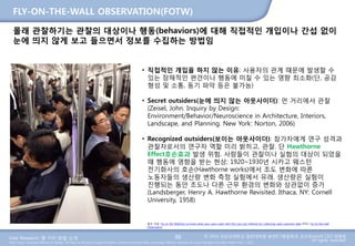 User Research: 몇 가지 방법 소개 © 2014 성균관대학교 일반대학원 휴먼ICT융합학과 교수/InnoUX CEO 최병호
All rights reserved.Main Source: Universal Methods of Design: 100 Ways to Research Complex Problems, Develop Innovative Ideas, and Design Effective Solutions by Bruce Hanington and Bella Martin (Feb 1, 2012)
FLY-ON-THE-WALL OBSERVATION(FOTW)
88
몰래 관찰하기는 관찰의 대상이나 행동(behaviors)에 대해 직접적인 개입이나 간섭 없이
눈에 띄지 않게 보고 들으면서 정보를 수집하는 방법임
• 직접적인 개입을 하지 않는 이유: 사용자의 관계 때문에 발생할 수
있는 잠재적인 편견이나 행동에 미칠 수 있는 영향 최소화(단, 공감
형성 및 소통, 동기 파악 등은 불가능)
• Secret outsiders(눈에 띄지 않는 아웃사이더): 먼 거리에서 관찰
(Zeisel, John. Inquiry by Design:
Environment/Behavior/Neuroscience in Architecture, Interiors,
Landscape, and Planning. New York: Norton, 2006)
• Recognized outsiders(보이는 아웃사이더): 참가자에게 연구 성격과
관찰자로서의 연구자 역할 미리 밝히고, 관찰. 단 Hawthorne
Effect호손효과 발생 위험. 사람들이 관찰이나 실험의 대상이 되었을
때 행동에 영향을 받는 현상; 1920~1930년 시카고 웨스턴
전기화사의 호손(Hawthorne works)에서 조도 변화에 따른
노동자들의 생산량 변화 측정 실험에서 유래. 생산량은 실험이
진행되는 동안 조도나 다른 근무 환경의 변화와 상관없이 증가
(Landsberger, Henry A. Hawthorne Revisited. Ithaca, NY: Cornell
University, 1958)
참조 자료: Fly on the Wall/Get to know what your users want with this low-cost method for collecting valid customer data (PDF), Fly-on-the-wall
Observation
 