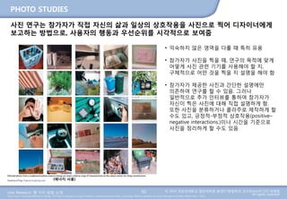User Research: 몇 가지 방법 소개 © 2014 성균관대학교 일반대학원 휴먼ICT융합학과 교수/InnoUX CEO 최병호
All rights reserved.Main Source: Universal Methods of Design: 100 Ways to Research Complex Problems, Develop Innovative Ideas, and Design Effective Solutions by Bruce Hanington and Bella Martin (Feb 1, 2012)
PHOTO STUDIES
92
사진 연구는 참가자가 직접 자신의 삶과 일상의 상호작용을 사진으로 찍어 디자이너에게
보고하는 방법으로, 사용자의 행동과 우선순위를 시각적으로 보여줌
(에너지 사용)
• 익숙하지 않은 영역을 다룰 때 특히 유용
• 참가자가 사진을 찍을 때, 연구의 목적에 맞게
어떻게 사진 관련 기기를 사용해야 할 지,
구체적으로 어떤 것을 찍을 지 설명을 해야 함
• 참가자가 제공한 사진과 간단한 설명에만
의존하여 연구를 할 수 있음. 그러나
일반적으로 추가 인터뷰를 통하여 참가자가
자신이 찍은 사진에 대해 직접 설명하게 함.
또한 사진을 분류하거나 콜라주로 제작하게 할
수도 있고, 긍정적-부정적 상호작용(positive–
negative interactions.)이나 시간을 기준으로
사진을 정리하게 할 수도 있음
 
