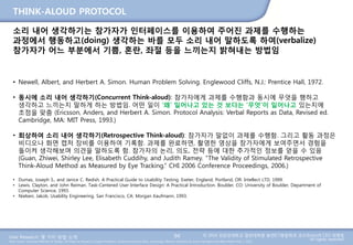 User Research: 몇 가지 방법 소개 © 2014 성균관대학교 일반대학원 휴먼ICT융합학과 교수/InnoUX CEO 최병호
All rights reserved.Main Source: Universal Methods of Design: 100 Ways to Research Complex Problems, Develop Innovative Ideas, and Design Effective Solutions by Bruce Hanington and Bella Martin (Feb 1, 2012)
THINK-ALOUD PROTOCOL
94
소리 내어 생각하기는 참가자가 인터페이스를 이용하여 주어진 과제를 수행하는
과정에서 행동하고(doing) 생각하는 바를 모두 소리 내어 말하도록 하여(verbalize)
참가자가 어느 부분에서 기쁨, 혼란, 좌절 등을 느끼는지 밝혀내는 방법임
• Newell, Albert, and Herbert A. Simon. Human Problem Solving. Englewood Cliffs, N.J.: Prentice Hall, 1972.
• 동시에 소리 내어 생각하기(Concurrent Think-aloud): 참가자에게 과제를 수행함과 동시에 무엇을 행하고
생각하고 느끼는지 말하게 하는 방법임. 어떤 일이 ‘왜’ 일어나고 있는 것 보다는 ‘무엇’이 일어나고 있는지에
초점을 맞춤 (Ericsson, Anders, and Herbert A. Simon. Protocol Analysis: Verbal Reports as Data, Revised ed.
Cambridge, MA: MIT Press, 1993.)
• 회상하여 소리 내어 생각하기(Retrospective Think-aloud): 참가자가 말없이 과제를 수행함. 그리고 활동 과정은
비디오나 화면 캡처 장비를 이용하여 기록함. 과제를 완료하면, 촬영한 영상을 참가자에게 보여주면서 경험을
돌이켜 생각해보며 의견을 말하도록 함. 참가자의 논리, 의도, 전략 등에 대한 추가적인 정보를 얻을 수 있음
(Guan, Zhiwei, Shirley Lee, Elisabeth Cuddihy, and Judith Ramey. “The Validity of Stimulated Retrospective
Think-Aloud Method as Measured by Eye Tracking.” CHI 2006 Conference Proceedings, 2006.)
• Dumas, Joseph S., and Janice C. Redish. A Practical Guide to Usability Testing. Exeter, England; Portland, OR: Intellect LTD, 1999.
• Lewis, Clayton, and John Reiman. Task-Centered User Interface Design: A Practical Introduction. Boulder, CO: University of Boulder, Department of
Computer Science, 1993.
• Nielsen, Jakob. Usability Engineering. San Francisco, CA: Morgan Kaufmann, 1993.
 