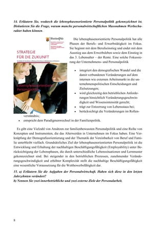 8
14. Erläutern Sie, wodurch die lebensphasenorientierte Personalpolitik gekennzeichnet ist.
Diskutieren Sie die Frage, warum manche personalwirtschaftlichen Massnahmen Werbecha-
rakter haben können.
Die lebensphasenorientierte Personalpolitik hat alle
Phasen der Berufs- und Erwerbstätigkeit im Fokus.
Sie beginnt mit dem Berufseinstieg und endet mit dem
Ausstieg aus dem Erwerbsleben sowie dem Einstieg in
das 3. Lebensalter – der Rente. Eine solche Fokussie-
rung der Unternehmens- und Personalpolitik
• integriert den demografischen Wandel und die
damit verbundenen Veränderungen auf dem
internen wie externen Arbeitsmarkt in die un-
ternehmenspolitischen Entscheidungen und
Zielsetzungen;
• wird gleichzeitig den betrieblichen Anforde-
rungen hinsichtlich Veränderungsgeschwin-
digkeit und Wissensintensität gerecht;
• trägt zur Entzerrung von Lebensstaus bei;
• berücksichtigt die Veränderungen im Rollen-
verständnis;
• entspricht dem Paradigmenwechsel in der Familienpolitik.
Es gibt eine Vielzahl von Ansätzen zur familienbewussten Personalpolitik und eine Reihe von
Konzepten und Instrumenten, die das Alterwerden in Unternehmen im Fokus haben. Eine Ver-
knüpfung der Demografieorientierung und der Thematik der Vereinbarkeit von Beruf und Fami-
lie unterbleibt vielfach. Grundsätzliches Ziel der lebensphasenorientierten Personalpolitik ist die
Entwicklung und Erhaltung der nachhaltigen Beschäftigungsfähigkeit (Employability) unter Be-
rücksichtigung der Lebensphasen, die durch unterschiedliche Lebenssituationen und Lernmuster
gekennzeichnet sind. Bei steigender in den betrieblichen Prozessen, zunehmender Verände-
rungsgeschwindigkeit und erhöhter Komplexität stellt die nachhaltige Beschäftigungsfähigkeit
eine wesentliche Voraussetzung für die Wettbewerbsfähigkeit dar.
15. a) Erläutern Sie die Aufgaben der Personalwirtschaft. Haben sich diese in den letzten
Jahrzehnten verändert?
b) Nennen Sie zwei innerbetriebliche und zwei externe Ziele der Personalarbeit.
 
