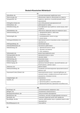 98
Deutsch-Russisches Wörterbuch
Aa
Akkordlohn, der сдельная (аккордная) заработная плата
Altersversorge, die обеспечение старости, обеспечение по старости
Antragssteller, der заявитель, проситель, ходатайствующий, автор
предложения
Arbeitgeberverband, der союз (объединение) предпринимателей
Arbeitnehmer, der работающий по найму
Arbeitsbewertung, die классификация труда (работы); оценка труда, оцен-
ка работы
Arbeitsdirektor, der заместитель директора завода по вопросам труда
Arbeitseinstellung, die 1. прекращение работы, забастовка
2. отношение к труду
Arbeitsentgelt, das 1. вознаграждение, оплата за труд
2. оплата труда
Arbeitsgerichtsbarkeit, die юрисдикция судов по трудовым делам, подсудность
трудовых дел
Arbeitsgestaltung, die организация труда
Arbeitskräftebestand, der численность работников
Arbeitsleistung, die 1. производительность труда
2. трудовое достижение
3. техн. мощность
Arbeitsmarkt, der рынок труда (рабочей силы)
Arbeitsproduktivität, die производительность труда
Arbeitsrecht, das трудовое право
Arbeitsteilung, die разделение труда
Arbeitsvertrag, der трудовой договор
Arbeitsvorgang, der производственный процесс, трудовой процесс, ра-
бочий процесс, процесс труда
Arbeitszeit, die рабочее время
Arbeitszeitordnung, die положение, регламентирующее продолжительность
рабочего дня
Assessment-Center (Zenter), das оценочный центр (пункт с группой арбитров, ре-
шающий вопрос о профессиональной пригодности
кандидатов с помощью тестов)
Aufgabenträger, der исполнитель
Aushilfe, die 1. временная помощь
2. временная работа, подсобная работа.
3. временный работник, временная подсобная сила
Bb
Beauftragte, der уполномоченный, доверенное лицо
Befugnis, die полномочие, компетентность
Beratungsunternehmen, das консультативное предприятие
Berichtwesen, das отчетность, система государственной отчетности
Berufsbild, das описание (характер) какой-либо профессии
Beschäftigte, der/die занятые, работающие люди, служащие (какого-либо
предприятия)
Beschäftigungszeit, die часы работы
 
