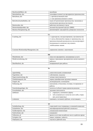 99
Beschwerdeführer, der жалобщик
Betriebsklima, das атмосфера (климат) на предприятии (производстве)
Betriebsrat, der 1. производственный совет
2. член производственного совета
Betriebswirtschaftslehre, die наука об организации производства; экономика и
организация производства (наука)
Brainworker, der работник умственного труда
Bruttoinlandsprodukt, das валовый внутренний продукт (ВВП)
Business Reeigineering, der реинжиниринг предприятия, реверсная технология
Cс
Coaching, der 1 .кураторство, инструктирование, наставничество
2. метод обучения без отрыва от производства, где
производственный руководитель сам контролирует
подчиненного и помогает ему освоить
необходимые знания
Customer-Relationship-Management, das управление связями с заказчиками
Dd
Dienstleister, der лицо или предприятие, оказывающее услуги
Direktversicherung, die прямое страхование предприятием жизни наемного
рабочего
Durchlaufzeit, die непрерывный срок работы
Ee
eigenständig самостоятельный, независимый
Eigentümer, der собственник, владелец
Eigenverantwortung, die личная ответственность
Einarbeitungszeit, die период приобретения трудовых навыков
Entgelt, das вознаграждение, возмещение
Entlassung, die увольнение, отчисление, отставка, отстранение от
работы
Entscheidungsträger, der носитель (субъект) права принятия решения
Erwerbsleben, das трудовая деятельность
etablieren 1. учреждать, основывать фирму
2. sich устраиваться в качестве кого-либо, откры-
вать дело (практику)
evaluieren оценивать, составлять рейтинг, аттестовывать
Ff
Fachabteilung, die отраслевой отдел (например, в плановой комиссии)
Facharbeiter, der квалифицированный рабочий специалист
Fachkompetenz, die специальная компетенция
Fachvertreter, der специалист
Fehlzeiten, pl время отсутствия на рабочем месте в рабочее время
Fertigkeit, die навык, сноровка, ловкость
Fluktuation, die текучесть рабочей силы
 
