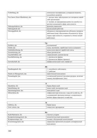 100
Fortbildung, die повышение квалификации, усовершенствование,
дальнейшее развитие
Free lancer (freier Mitarbeiter), der 1. частное лицо, действующее не в интересах какой-
либо организации
2. человек, не придерживающийся ни одной из из-
вестных концепций в сфере деятельности
Führungsfunktion, die функция управления
Führungskraft, die руководящий работник
Fürsorgepflicht, die обязанность предпринимателя соблюдать интересы
работника (напр. обеспечивать безопасность труда,
охрану прав личности, сохранность личных вещей
работника)
Gg
Geführte, der подчиненный
Gehalt, das оклад, жалование, заработная плата (служащих)
Gehaltabrechnung, die начисление (расчет) заработной платы
Gesamtleitung, die общее руководство
Geschäftsführer, der управляющий, администратор
Geschäftsleitung, die 1. руководство фирмы
2. руководство фирмы (процесс)
Gewerkschaft, die профессиональный союз, профсоюз
Hh
Handlungskraft, die 1. способность действовать
2. работник
Hands-on-Management, das практический менеджмент
Humankapital, das человеческий капитал (трудовые ресурсы, включая
знания, квалификацию, опыт
Ii
Ideenbörse, die биржа (банк) идей
Ideenfindung, die поиск идей, нахождение идей
Ideenmanagement, das менеджмент идей
Infrastruktur,die инфраструктура (комплекс отраслей хозяйства, об-
служивающих производственные и непроизводст-
венные сферы народного хозяйства)
Jj
Jobbörse, die биржа труда
Joint venture, das совместное предприятие
Kk
Kaderfluktuation, die текучесть кадров
Kompetenzmanagement, das компетентностный менеджмент
Kompetenzträger, der человек, обладающий компетенцией
Krisenmanagement, das управление кризисной ситуацией, антикризисный
менеджмент
 