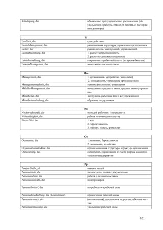 101
Kündigung, die объявление, предупреждение, уведомление (об
увольнении с работы, отказе от работы, о расторже-
нии договора)
Ll
Laufzeit, die срок действия
Lean-Management, das рациональная структура управления предприятием
Leiter, der руководитель, заведующий, управляющий
Lohnabrechnung, die 1. расчет заработной платы
2. расчетно-денежная ведомость
Lohnfortzahlung, die сохранение заработной платы (на время болезни)
Lower-Managenent, das менеджмент низшего звена
Mm
Management, das 1. организация, устройство (чего-либо)
2. менеджмент, управление производством
Managementtechnik, die техника (технолоия) управления
Middle-Management, das менеджмент среднего звена, среднее звено управле-
ния
Mitarbeiter, der сотрудник, работник (того же учреждения)
Mitarbeiterschulung, die обучение сотрудников
Nn
Nachwuchskraft, die молодой работник (специалист)
Nebentätigkeit, die работа по совместительству
Nutzeffekt, der 1. кпд
2. эффективность,
3. эффект, польза, результат
Oo
Ökonomie, die 1.экономия, бережливость
2. экономика, хозяйство
Organisationsstruktur, die организационная структура, структура организации
Outsourcing, das аутсорсинг, образование из части фирмы самостоя-
тельного предприятия
Pp
People Skills, pl навыки людей
Personalakte, die личное дело, папка с документами
Personalarbeit, die работа с личным составом
Personalauswahl, die подбор кадров
Personalbedarf, der потребности в рабочей силе
Personalbeschaffung, die (Recruitment) привлечение рабочей силы
Personaleinsatz, der (оптимальная) расстановка кадров по рабочим мес-
там
Personalentlassung, die увольнение рабочей силы
 
