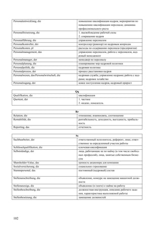 102
Personalentwicklung, die повышение квалификации кадров; мероприятия по
повышению квалификации персонала; динамика
профессионального роста
Personalfreisetzung, die 1. высвобождение рабочей силы
2. сокращение кадров
Personalführung, die управление персоналом
Personalkontroller, der контроллер (ревизор) по кадровым вопросам
Personalkosten, pl расходы по содержанию персонала (предприятия)
Personalmanagement, das управление персоналом, работа с персоналом, кад-
ровый менеджмент
Personalmanager, der менеджер по персоналу
Personalplanung, die планирование мер кадровой политики
Personalpolitik, die кадровая политика
Personalprozess, der процесс расстановки кадров
Personalwesen, das/Personalwirtschaft, die кадровая служба; управление кадрами; работа с кад-
рами; кадровое хозяйство
Personalzugang, der новое поступление кадров, кадровый прирост
Qq
Qualifikation, die квалификация
Quotient, der 1. частное
2. индекс, показатель
Rr
Relation, die отношение, взаимосвязь, соотношение
Rentabilität, die рентабельность, доходность, выгодность, прибыль-
ность
Reporting, das отчетность
Ss
Sachbearbeiter, der ответственный исполнитель, референт, лицо, ответ-
ственное за определенный участок работы
Schlüsselqualifikation, die ключевая квалификация
Selbstständige, der лица, работающие не по найму (в том числе свобод-
ных профессий), лица, занятые собственным бизне-
сом
Shareholder-Value, das ценность акционера для компании
Sozialversicherung, die социальное страхование
Stammpersonal, das постоянный (кадровый) состав
Stellenanschreibung, die объявление, конкурс на замещение вакантной долж-
ности
Stellenanzeige, die объявление (в газете) о найме на работу
Stellenbeschreibung, die должностная инструкция, описание рабочего зада-
ния, характеристика выполняемой работы
Stellenbesetzung, die замещение должностей
 