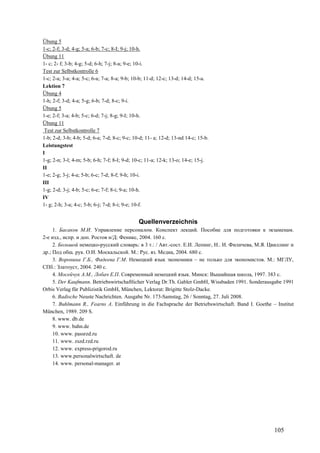 105
Übung 5
1-c; 2-f; 3-d; 4-g; 5-a; 6-b; 7-c; 8-I; 9-j; 10-h.
Übung 11
1- c; 2- f; 3-b; 4-g; 5-d; 6-h; 7-j; 8-a; 9-e; 10-i.
Test zur Selbstkontrolle 6
1-c; 2-a; 3-a; 4-a; 5-c; 6-a; 7-a; 8-a; 9-b; 10-b; 11-d; 12-c; 13-d; 14-d; 15-a.
Lektion 7
Übung 4
1-h; 2-f; 3-d; 4-a; 5-g; 6-b; 7-d; 8-c; 9-i.
Übung 5
1-e; 2-f; 3-a; 4-b; 5-c; 6-d; 7-j; 8-g; 9-I; 10-h.
Übung 11
Test zur Selbstkontrolle 7
1-b; 2-d; 3-b; 4-b; 5-d; 6-a; 7-d; 8-c; 9-c; 10-d; 11- a; 12-d; 13-nd 14-c; 15-b.
Leistungstest
I
1-g; 2-n; 3-l; 4-m; 5-b; 6-h; 7-f; 8-I; 9-d; 10-c; 11-a; 12-k; 13-o; 14-e; 15-j.
II
1-e; 2-g; 3-j; 4-a; 5-b; 6-c; 7-d; 8-f; 9-h; 10-i.
III
1-g; 2-d; 3-j; 4-b; 5-c; 6-e; 7-f; 8-i; 9-a; 10-h.
IV
1- g; 2-h; 3-a; 4-c; 5-b; 6-j; 7-d; 8-i; 9-e; 10-f.
Quellenverzeichnis
1. Басаков М.И. Управление персоналом. Конспект лекций. Пособие для подготовки к экзаменам.
2-е изд., испр. и доп. Ростов н/Д: Феникс, 2004. 160 с.
2. Большой немецко-русский словарь: в 3 т.: / Авт.-сост. Е.И. Лепинг, Н.. И. Филичева, М.Я. Цвиллинг и
др.; Под общ. рук. О.И. Москальской. М.: Рус. яз. Медиа, 2004. 680 с.
3. Воронина Г.Б., Фадеева Г.М. Немецкий язык экономики – не только для экономистов. М.: МГЛУ,
СПб.: Златоуст, 2004. 240 с.
4. Мосейчук А.М., Лобач Е.П. Современный немецкий язык. Минск: Вышайшая школа, 1997. 383 с.
5. Der Kaufmann. Betriebswirtschaftlicher Verlag Dr.Th. Gabler GmbH, Wissbaden 1991. Sonderausgabe 1991
Orbis Verlag für Publizistik GmbH, München, Lektorat: Brigitte Stolz-Dacke.
6. Badische Neuste Nachrichten. Ausgabe Nr. 173-Samstag, 26 / Sonntag, 27. Juli 2008.
7. Buhlmann R., Fearns A. Einführung in die Fachsprache der Betriebswirtschaft. Band I. Goethe – Institut
München, 1989. 209 S.
8. www. db.de
9. www. bahn.de
10. www. passrzd.ru
11. www. zszd.rzd.ru
12. www. express-prigorod.ru
13. www.personalwirtschaft. de
14. www. personal-manager. at
 