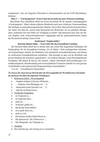 12
management“ setzt auf integrative Prävention in Zusammenarbeit mit der E.ON Betriebskran-
kenkasse.
Platz 3 — "Uni-Kompetenz" ist bei Union Invest nicht nur pure Wissensvermittlung
Den dritten Preis schließlich erhielt die Union Investment für ihr internes Trainingsangebot
„Uni-Kompetenz“. Dabei schulen erfahrene Mitarbeiter nach einer verkürzten Trainerausbildung
ihre Kollegen in unternehmensspezifischen Inhalten. Oliver Best, Bereichsleiter Konzern Perso-
nal, freute sich über die „enorm hohe Bereitschaft der Referenten, bis ins gehobene Manage-
ment, zusätzliche Zeit und Arbeit zur Verfügung zu stellen“ und unterstrich auch, dass mit die-
sem Angebot „sehr verantwortungsbewusst“ umgegangen und der „potenzialorientierte Ansatz
der Personalentwicklung“ betont werde.
Sonderpreis "Employability"
Deutsche Bundes Bahn — Freie Fahrt für das Gesundheits-Coaching
Die Deutsche Bahn erhielt den in diesem Jahr zum ersten Mal ausgelobten Sonderpreis für
Employability für ihr Gesundheits-Coaching „Fit im Süden.“ Nach umfangreichen Informati-
onsveranstaltungen erhalten die Mitarbeiter eine persönliche Gesundheitsberatung und können
an zertifizierten Gesundheitskursen teilnehmen. „Das Konzept ist ganz auf die berufliche und
private Situtation des Einzelnen zugeschnitten“, wie Andreas Springer, Leiter Personalpolitische
Grundsätze, DB Station & Service AG, betonte. „Durch individuelle Zielvereinbarungen, Ge-
sundheitstagebuch, Abschlussdialog und wissenschaftliche Evaluation schaffen wir eine gewisse
Verbindlichkeit und evaluieren den Programmerfolg wissenschaftlich.“
*n-tv.de — Fernsehkanal in Deutschland
19. Fassen Sie einen kurzen Bericht über die Personalpolitik der Westsibirischen Eisenbahn
ab, benutzen Sie dabei die folgenden Wendungen:
1. Relationen Zahlen – Prozentangaben
• Angaben erfolgen in Prozent/ Millionen…
• … bedeuten einen Rückgang von … %.
• entsprechen einem Zuwachs von … %
• steht für ein Drittel (Gen)…
2. Vergleiche/ Gegensätze
• im Vergleich zu…
• im Gegensatz dazu…
• tiefer als…
• ist kleiner/ größer als…
• der/die/das/ beste/stärkste
• ist so groß/ klein wie…
• nicht so viele
• Der höchste (tiefste) Stand (Wert) ist…
• Der Spitzenwert / der Tiefstwert ist ….
• Der Höhepunkt / der Tiefpunkt ist…
3. Zunahme
• Der Aufschwung / der Anstieg ist zu verzeichnen
 