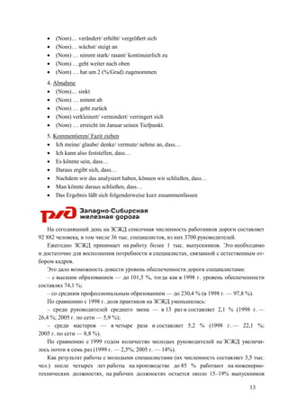 13
• (Nom)… verändert/ erhöht/ vergrößert sich
• (Nom)… wächst/ steigt an
• (Nom) … nimmt stark/ rasant/ kontinuierlich zu
• (Nom) …geht weiter nach oben
• (Nom) … hat um 2 (%/Grad) zugenommen
4. Abnahme
• (Nom)… sinkt
• (Nom) … nimmt ab
• (Nom) … geht zurück
• (Nom) verkleinert/ vermindert/ verringert sich
• (Nom) … erreicht im Januar seinen Tiefpunkt.
5. Kommentieren/ Fazit ziehen
• Ich meine/ glaube/ denke/ vermute/ nehme an, dass…
• Ich kann also feststellen, dass…
• Es könnte sein, dass…
• Daraus ergibt sich, dass…
• Nachdem wir das analysiert haben, können wir schließen, dass…
• Man könnte daraus schließen, dass…
• Das Ergebnis läßt sich folgenderweise kurz zusammenfassen
На сегодняшний день на ЗСЖД списочная численность работников дороги составляет
92 882 человека, в том числе 36 тыс. специалистов, из них 3700 руководителей.
Ежегодно ЗСЖД принимает на работу более 1 тыс. выпускников. Это необходимо
и достаточно для восполнения потребности в специалистах, связанной с естественным от-
бором кадров.
Это дало возможность довести уровень обеспеченности дороги специалистами:
– с высшим образованием — до 101,5 %, тогда как в 1998 г. уровень обеспеченности
составлял 74,1 %;
– со средним профессиональным образованием — до 230,4 % (в 1998 г. — 97,8 %).
По сравнению с 1998 г. доля практиков на ЗСЖД уменьшилась:
– среди руководителей среднего звена — в 13 раз и составляет 2,1 % (1998 г. —
26,4 %; 2005 г. по сети — 5,9 %);
– среди мастеров — в четыре раза и составляет 5,2 % (1998 г. — 22,1 %;
2005 г. по сети — 8,8 %).
По сравнению с 1999 годом количество молодых руководителей на ЗСЖД увеличи-
лось почти в семь раз (1999 г. — 2,5%; 2005 г. — 14%).
Как результат работы с молодыми специалистами (их численность составляет 3,5 тыс.
чел.) после четырех лет работы на производстве до 85 % работают на инженерно-
технических должностях, на рабочих должностях остается около 15–19% выпускников
 