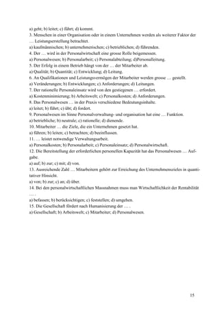 15
a) geht; b) leitet; c) führt; d) kommt.
3. Menschen in einer Organisation oder in einem Unternehmen werden als weiterer Faktor der
… Leistungserstellung betrachtet.
a) kaufmännischen; b) unternehmerischen; c) betrieblichen; d) führenden.
4. Der … wird in der Personalwirtschaft eine grosse Rolle beigemessen.
a) Personalwesen; b) Personalarbeit; c) Personalabteilung; d)Personalleitung.
5. Der Erfolg in einem Betrieb hängt von der … der Mitarbeiter ab.
a) Qualität; b) Quantität; c) Entwicklung; d) Leitung.
6. An Qualifikationen und Leistungsvermögen der Mitarbeiter werden grosse … gestellt.
a) Veränderungen; b) Entwicklungen; c) Anforderungen; d) Leitungen.
7. Der rationelle Personaleinsatz wird von den gestiegenen … erfordert.
a) Kostenminimierung; b) Arbeitswelt; c) Personalkosten; d) Anforderungen.
8. Das Personalwesen … in der Praxis verschiedene Bedeutungsinhalte.
a) leitet; b) führt; c) übt; d) fordert.
9. Personalwesen im Sinne Personalverwaltung- und organisation hat eine … Funktion.
a) betriebliche; b) neutrale; c) rationelle; d) dienende.
10. Mitarbeiter … die Ziele, die ein Unternehmen gesetzt hat.
a) führen; b) leiten; c) betrachten; d) beeinflussen.
11. … leistet notwendige Verwaltungsarbeit.
a) Personalkosten; b) Personalarbeit; c) Personaleinsatz; d) Personalwirtschaft.
12. Die Bereitstellung der erforderlichen personellen Kapazität hat das Personalwesen … Auf-
gabe.
a) auf; b) zur; c) mit; d) von.
13. Ausreichende Zahl … Mitarbeitern gehört zur Erreichung des Unternehmenszieles in quanti-
tativer Hinsicht.
a) von; b) zur; c) an; d) über.
14. Bei den personalwirtschaftlichen Massnahmen muss man Wirtschaftlichkeit der Rentabilität
… .
a) befassen; b) berücksichtigen; c) feststellen; d) umgehen.
15. Die Gesellschaft fördert nach Humanisierung der … .
a) Gesellschaft; b) Arbeitswelt; c) Mitarbeiter; d) Personalwesen.
 