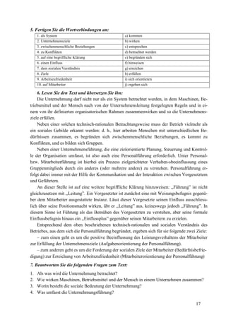 17
5. Fertigen Sie die Wortverbindungen an:
1. als System a) kommen
2. Unternehmensziele b) wirken
3. zwischenmenschliche Beziehungen c) entsprechen
4. zu Konflikten d) betrachtet werden
5. auf eine begriffliche Klärung e) begründen sich
6. einen Einfluss f) hinweisen
7. dem sozialen Verständnis g) erreichen
8. Ziele h) erfüllen
9. Arbeitszufriedenheit i) sich orientieren
10. auf Mitarbeiter j) ergeben sich
6. Lesen Sie den Text und übersetzen Sie ihn:
Die Unternehmung darf nicht nur als ein System betrachtet werden, in dem Maschinen, Be-
triebsmittel und der Mensch nach von der Unternehmensleitung festgelegten Regeln und in ei-
nem von ihr definierten organisatorischen Rahmen zusammenwirken und so die Unternehmens-
ziele erfüllen.
Neben einer solchen technisch-rationalen Betrachtungsweise muss der Betrieb vielmehr als
ein soziales Gebilde erkannt werden: d. h., hier arbeiten Menschen mit unterschiedlichen Be-
dürfnissen zusammen, es begründen sich zwischenmenschliche Beziehungen, es kommt zu
Konflikten, und es bilden sich Gruppen.
Neben einer Unternehmensführung, die eine zielorientierte Planung, Steuerung und Kontrol-
le der Organisation umfasst, ist also auch eine Personalführung erforderlich. Unter Personal-
bzw. Mitarbeiterführung ist hierbei ein Prozess zielgerichteter Verhalten-sbeeinflussung eines
Gruppenmitglieds durch ein anderes (oder mehrere andere) zu verstehen. Personalführung er-
folgt dabei immer mit der Hilfe der Kommunikation und der Interaktion zwischen Vorgesetztem
und Geführtem.
An dieser Stelle ist auf eine weitere begriffliche Klärung hinzuweisen: ,,Führung” ist nicht
gleichzusetzen mit ,,Leitung”. Ein Vorgesetzter ist zunächst eine mit Weisungsbefugnis gegenü-
ber dem Mitarbeiter ausgestattete Instanz. Lässt dieser Vorgesetzte seinen Einfluss ausschliess-
lich über seine Positionsmacht wirken, übt er ,,Leitung” aus, keineswegs jedoch ,,Führung”. In
diesem Sinne ist Führung als das Bemühen des Vorgesetzten zu verstehen, aber seine formale
Einflussbefugnis hinaus ein ,,Einflussplus” gegenüber seinen Mitarbeitern zu erzielen.
Entsprechend dem oben beschriebenen technisch-rationalen und sozialen Verständnis des
Betriebes, aus dem sich die Personalführung begründet, ergeben sich für sie folgende zwei Ziele:
– zum einen geht es um die positive Beeinflussung des Leistungsverhaltens der Mitarbeiter
zur Erfüllung der Unternehmensziele (Aufgabenorientierung der Personalführung).
– zum anderen geht es um die Forderung der sozialen Ziele der Mitarbeiter (Bedürfnisbefrie-
digung) zur Erreichung von Arbeitszufriedenheit (Mitarbeiterorientierung der Personalführung)
7. Beantworten Sie die folgenden Fragen zum Text:
1. Als was wird die Unternehmung betrachtet?
2. Wie wirken Maschinen, Betriebsmittel und der Mensch in einem Unternehmen zusammen?
3. Worin besteht die soziale Bedeutung der Unternehmung?
4. Was umfasst die Unternehmungsführung?
 