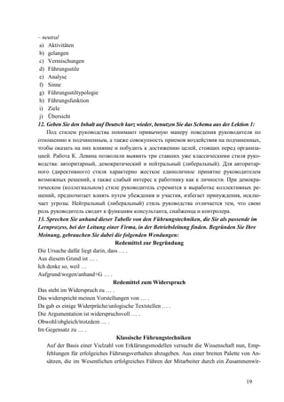 19
– neutral
a) Aktivitäten
b) gelangen
c) Vermischungen
d) Führungsstile
e) Analyse
f) Sinne
g) Führungsstiltypologie
h) Führungsfunktion
i) Ziele
j) Übersicht
12. Geben Sie den Inhalt auf Deutsch kurz wieder, benutzen Sie das Schema aus der Lektion 1:
Под стилем руководства понимают привычную манеру поведения руководителя по
отношению к подчиненным, а также совокупность приемов воздействия на подчиненных,
чтобы оказать на них влияние и побудить к достижению целей, стоящих перед организа-
цией. Работа К. Левина позволили выявить три ставших уже классическими стиля руко-
водства: авторитарный, демократический и нейтральный (либеральный). Для авторитар-
ного (директивного) стиля характерно жесткое единоличное принятие руководителем
возможных решений, а также слабый интерес к работнику как к личности. При демокра-
тическом (коллегиальном) стиле руководитель стремится к выработке коллективных ре-
шений, предпочитает влиять путем убеждения и участия, избегает принуждения, исклю-
чает угрозы. Нейтральный (либеральный) стиль руководства отличается тем, что свою
роль руководитель сводит к функциям консультанта, снабженца и контролера.
13. Sprechen Sie anhand dieser Tabelle von den Führungstechniken, die Sie als passende im
Lernprozess, bei der Leitung einer Firma, in der Betriebsleitung finden. Begründen Sie Ihre
Meinung, gebrauchen Sie dabei die folgenden Wendungen:
Redemittel zur Begründung
Die Ursache dafür liegt darin, dass … .
Aus diesem Grund ist … .
Ich denke so, weil …
Aufgrund/wegen/anhand+G … .
Redemittel zum Widerspruch
Das steht im Widerspruch zu … .
Das widerspricht meinen Vorstellungen von … .
Da gab es einige Widerprüche/unlogische Textstellen … .
Die Argumentation ist widerspruchsvoll … .
Obwohl/obgleich/trotzdem … .
Im Gegensatz zu … .
Klassische Führungstechniken
Auf der Basis einer Vielzahl von Erklärungsmodellen versucht die Wissenschaft nun, Emp-
fehlungen für erfolgeiches Führungsverhalten abzugeben. Aus einer breiten Palette von An-
sätzen, die im Wesentlichen erfolgreiches Führen der Mitarbeiter durch ein Zusammenwir-
 