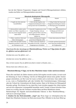 20
ken der drei Faktoren Vorgesetzter, Gruppen und Umwelt (Führungssituationen) erklären,
wurden eine Reihe von Führungstechniken entwickelt:
Klassische idealtypische Führungsstile
Autoritär Demokratisch
(kooperativ)
Neutral
1. Vorgabe der Ziele duch den
Geschäftsführer
1. Ziele sind das Ergebnis einer
Gruppenentscheidung bei Unters-
tützung durch den Geschäftsführer
1. Völlige Freiheit für Einzel-oder
Gruppenentscheidung bei minima-
ler Beteiligung des Geschäftsfüh-
rers
2. Aktionsschritte werden nachei-
nander vom Führer vorgesehen, so
dass der jeweils folgender Schritt
unklar bleibt
2. Generelle Vorgehenweise in der
Gruppe festgelegt, wenn ge-
wünscht, gibt der Führer einen Rat
und schlägt alternative Aktions-
schritte vor
2. Führer stelllt Arbeitsmaterial zur
Verfügung und liefert nach
Wunsch Informationen
3. Führer verteilt die Arbeit und
bildet Arbeitsgruppen
3. Arbeitsverteilung und Gruppen-
gewalt durch Mitglieder selbst
3. Keine Intervention des Führers
4. Führer lobt und tadelt einzelne
Mitglieder persönlich, nimmt nicht
am Arbeitsprozess teil
4. Führer sucht nach objektiven
Massstäben der Kritik, versucht am
Gruppenprozess teilzuhaben
4. Einzelne spontane Kommentare,
keine Steuerung und Beurteilung
der Gruppenarbeit
14.a) Lesen Sie eine Anweisung zur Mitarbeiterführung. Welche von 9 Tipps finden Sie effek-
tiv, effektiver und am effektivsten? z.B.
Ich finde den esten Tip effektiv, weil … .
Ich finde den vierten Tip effektiver, denn … .
Dass ich den neunten Tip am effektivsten finde ist damit verbunden, dass … .
Daraus kann man schliessen, dass … .
Mitarbeiterführung: 9 Tipps, wie Sie Ihre Mitarbeiter immer wieder motivieren können
Wenn alles rund läuft, die Zahlen stimmen und die Zielvorgaben erreicht werden, ist meist auch
die Stimmung im Team in Ordnung. Und Sie als Führungskraft müssen keine großen Anstren-
gungen unternehmen, um Ihre Leute bei Laune zu halten und zu motivieren. Ganz anders sieht
es aus, wenn es Projektprobleme gibt oder Gerüchte über Umstrukturierungen, Entlassungen
oder den Verkauf des Unternehmens die Runde machen. Dann ist Ihr Können als Führungskraft
besonders gefragt. Was können Sie tun, damit Ihre Leute trotzdem engagiert ihre Arbeit machen
und sich kein allgemeiner Leistungsabfall bemerkbar macht? Gerade in diesen kritischen Situa-
tionen ist es wichtig, dass das Vertrauen zwischen Ihnen und Ihren Mitarbeitern stimmt.
Berücksichtigen Sie folgende motivationsfördernden Faktoren in Ihrer Mitarbeiterführung –
nicht nur in schwierigen Zeiten:
1. Schalten Sie den Motivationskiller „Angst“ aus. Wenn Angst vor Arbeitsplatzverlust die
Köpfe Ihrer Mitarbeiter blockiert, hat Motivation keinen Platz. Offenheit ist das beste Mittel ge-
 