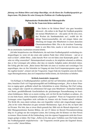 24
fahrung von Helmut Dörre und einige Ratschläge, wie die Kunst des Feedbackgesprächs ge-
lingen kann. Wie finden Sie seine Lösung des Problems der Feedbackgespräche.
Diplomatischer Drahtseilakt für Führungskräfte
Wie Sie Ihr Team trotz Kriese motivieren
Der Herbst ist für Helmut Dörre* eine ganz besondere
Jahreszeit: „Da stehen in der Regel die Feedback-gespräche
mit meinen Mitarbeitern an – also packe ich für etwa zwei,
drei Wochen die Samthandschuhe aus“, erzählt der 48-
jährige Naturwissenschaftler, der seit einigen Jahren eine
Abteilung mit knapp zehn Mitarbeitern in einem deutschen
Chemieunternehmen führt. Ehe er die einzelnen Teammitg-
lieder in sein Büro bitte, mache er sich stets bewusst, was
ihn an emotionalen Ausbrüchen erwarten könnte.
„Ich habe beispielsweise eine Mitarbeiterin, die nach dem Feedbackgespräch wochenlang nie-
dergeschlagen ist, wenn ich den einen oder anderen Punkt ihrer Arbeit kritisiere – und sei er
noch so klein“, erklärt Dörre. „Jedes harsche Wort von mir käme einer Katastrophe gleich – da
wäre sie völlig verunsichert“. Dementsprechend versuche er, ihr möglichst schonend zu erklären,
dass er ihre Leistungen sehr schätze, aber dass sie manche Aufgaben anders abwickeln müsse.
Der Erfolg gibt ihm recht. „Beim letzten Mal habe ich einen so weichen und vorsichtigen Ton
angeschlagen, dass sie ihre Schwäche im Umgang mit dem Exel-Computerprogramm sogar of-
fen zugeben konnte“, erinnert sich der Vorgesetzte. Gegen Ende des Gesprächs seien die beiden
sogar übereingekommen, dass ein Computerkurs helfen könnte, die Schwächen zu beheben.
Kritisch, konstruktiv, kooperativ
Um Kollegen in Feedbackgesprächen sachlich und fair auf Schwächen aufmerksam zu ma-
chen, brauchen Chefs viel Fingerspitzengefühl und Einfühlungsvermögen. „Wer in dieser Situa-
tion zu ruppig agiert, gefährdet schnell das Arbeitsklima in seiner Abteilung. Der Chef veräng-
stigt, verärgert oder verprellt im schlimmsten Fall sogar seine Mitarbeiter“, beobachtet Gabriele
von Bonin, geschäftsführende Gesellschafterin der gleichnamigen Personalberatung im hessi-
schen Geldnhausen. Daher sei es enorm wichtig, sich viel Zeit für das Feedback zu nehmen. „Es
ist eine hohe Kunst, solche Gespräche erfolgreich zu gestalten“. Wenn ein Vorgesetzter mit den
Leistungen seines Gegenübers nicht zufrieden ist, können sich die Fronten schnell verhärten.
Wer Kritik übt, muss damit rechnen, dass sein Gegenüber verletzt oder eingeschnappt reagiert.
„Das ist bei vielen Menschen ein ganz normaler Mechanismus. Egal, ob im Job, im Sport oder
im Privaten: Wer hört, dass er etwas falsch gemacht hat, fühlt sich als Mensch abgewertet“, er-
klärt Managementtrainer Karsten Böhme, der seit 25 Jahren im Bereich Personalentwicklung
tätig ist. Es gelinge nur den wenigsten Leuten, ihre Leistung oder ihr Können von ihrer Person
zu trennen. Hinzu kommt oft die Enttäuschung, trotz des eigenen Engagements nicht den Erwar-
tungen genügt zu haben. Die Folge: „Selbst ein bis dato gutes Verhältnis zum Chef leidet durch
das Feedbackgespräch möglicherweise – der Vorgesetzte erreicht genau das Gegenteil dessen,
was er wollte“, betont Böhme.
 