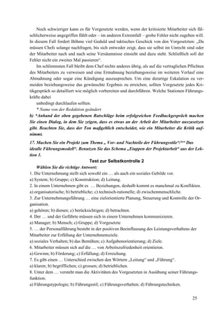 25
Noch schwieriger kann es für Vorgesetzte werden, wenn der kritisierte Mitarbeiter sich fäl-
schlicherweise angegriffen fühlt oder – im anderen Extremfall – grobe Fehler nicht zugeben will.
In diesem Fall fordert Böhme viel Geduld und taktisches Geschick von den Vorgesetzten: „Da
müssen Chefs solange nachfragen, bis sich entweder zeigt, dass sie selbst im Unrecht sind oder
der Mitarbeiter nach und nach seine Versäumnisse einsieht und dazu steht. Schließlich soll der
Fehler nicht ein zweites Mal passieren“.
Im schlimmsten Fall bleibt dem Chef nichts anderes übrig, als auf die vertraglichen Pflichten
des Mitarbeiters zu verweisen und eine Ermahnung beziehungsweise im weiteren Verlauf eine
Abmahnung oder sogar eine Kündigung auszusprechen. Um eine derartige Eskalation zu ver-
meiden beziehungsweise das gewünschte Ergebnis zu erreichen, sollten Vorgesetzte jedes Kri-
tikgespräch so detailliert wie möglich vorbereiten und durchführen. Welche Stationen Führungs-
kräfte dabei
unbedingt durchlaufen sollten.
* Name von der Redaktion geändert
b) *Anhand der oben gegebenen Ratschläge beim erfolgreichen Feedbackgespräch machen
Sie einen Dialog, in dem Sie zeigen, dass es etwas an der Arbeit der Mitarbeiter auszusetzen
gibt. Beachten Sie, dass der Ton maßgeblich entscheidet, wie ein Mitarbeiter die Kritik auf-
nimmt.
17. Machen Sie ein Projekt zum Thema „ Vor- und Nachteile der Führungsstile“/*“ Das
idealle Führungsmodell“. Benutzen Sie das Schema „Etappen der Projektarbeit“ aus der Lek-
tion 1.
Test zur Selbstkontrolle 2
Wählen Sie die richtige Antwort:
1. Die Unternehmung stellt sich sowohl ein … als auch ein soziales Gebilde vor.
a) System; b) Gruppe; c) Konstruktion; d) Leitung.
2. In einem Unternehmen gibt es … Beziehungen, deshalb kommt es manchmal zu Konflikten.
a) organisatorische; b) betriebliche; c) technisch-rationelle; d) zwischenmenschliche.
3. Zur Unternehmungsführung … eine zielorientierte Planung, Steuerung und Kontrolle der Or-
ganisation.
a) gehören; b) dienen; c) berücksichtigen; d) betrachten.
4. Der … und der Geführte müssen sich in einem Unternehmen kommunizieren.
a) Manager; b) Mensch; c) Gruppe; d) Vorgesetzte
5. … der Personalführung besteht in der positiven Beeinflussung des Leistungsverhaltens der
Mitarbeiter zur Erfüllung der Unternehmensziele.
a) soziales Verhalten; b) das Bemühen; c) Aufgabenorientierung; d) Ziele.
6. Mitarbeiter müssen sich auf die … von Arbeitszufriedenheit orientieren.
a) Gewinn; b) Förderung; c) Erfüllung; d) Erreichung.
7. Es gibt einen … Unterschied zwischen den Wörtern „Leitung“ und „Führung“.
a) klaren; b) begrifflichen; c) grossen; d) betrieblichen.
8. Unter dem … versteht man die Aktivitäten des Vorgesetzten in Ausübung seiner Führungs-
funktion.
a) Führungstypologie; b) Führungsstil; c) Führungsverhalten; d) Führungstechniken.
 