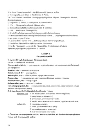 26
9. In einem Unternehmen sind … der Führungsstile kaum zu treffen.
a) Typologie; b) Aktivitäten; c) Reinformen; d) Praxis.
10. Zu der Lewin’s klassischen Führungstypologie gehören folgende Führungsstile: autoritär,
demokratisch und … .
a) kooperativ; b) neutral; c) idealtypisch; d) kommunikativ.
11. Ein … Führer macht selbst die Aktionschritte.
a) demokratischer; b) klassischer; c) autoritär; d) neutraler.
12. Die … werden vom Führer gebildet.
a) Arbeit; b) Arbeitsgruppen; c) Arbeitsprozess; d) Arbeitsbedingung.
13. Beim demokratischen Führungsstil versucht der Führer … Gruppenprozess teilzunehmen.
a) am; b) im; c) von; d) beim.
14. Aktionschritte werden beim … Führungsstil vom Führer vorgeschlagen.
a) klassischen; b) autoritären; c) kooperativen; d) neutralen.
15. Ist der Führungsstil …, so gibt der Führer völlige Freiheit seinen Arbeitern.
a) neutral; b) kooperativ; c) autoritär; d) klassisch.
Lektion 3
Personalauswahl
1. Merken Sie sich die folgenden Wörter zum Text:
vakant — свободный, вакантный
Eignungspotenzial, das — пригодность к чему-либо, качество (потенциал), необходимый
для профессии
Bewerber, der — кандидат, соискатель
Arbeitswechsel, der — смена работы
Arbeitsgebiet, das — область работы, сфера деятельности
Zeugnis, das — 1) свидетельство, удостоверение 2) отзыв, мнение, суждение
Personalauslese, die — отбор кадров
Stellenwechsel, der — смена места работы
Vorstellungsgespräch, das — официальный разговор, знакомство, представление, собесе-
дование при приеме на работу
2. Achten Sie auf die Vieldeutigkeit der folgenden Verben:
bewerben sich 1. um Akk подавать заявление о приеме на работу
(о назначении на должность)
2. добиваться, домогаться чего-либо
3. швейц. иметь в своем пользовании, управлять хозяйством
stellen sich 1. становиться, встать
2. комм. устанавливаться (о цене)
3. явиться (например, по вызову)
4. zu D относиться к кому-либо
3. Übersetzen Sie die folgenden Sätze ins Russische, beachten Sie dabei die Vieldeutigkeit der
Verben sich bewerben, sich stellen:
 