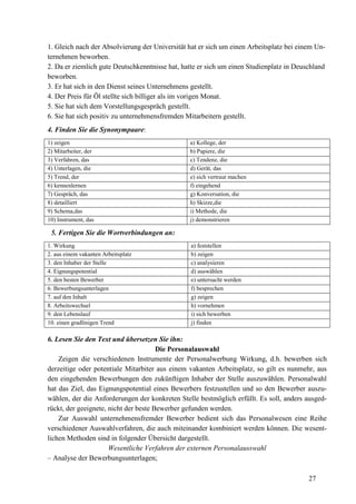 27
1. Gleich nach der Absolvierung der Universität hat er sich um einen Arbeitsplatz bei einem Un-
ternehmen beworben.
2. Da er ziemlich gute Deutschkenntnisse hat, hatte er sich um einen Studienplatz in Deuschland
beworben.
3. Er hat sich in den Dienst seines Unternehmens gestellt.
4. Der Preis für Öl stellte sich billiger als im vorigen Monat.
5. Sie hat sich dem Vorstellungsgespräch gestellt.
6. Sie hat sich positiv zu unternehmensfremden Mitarbeitern gestellt.
4. Finden Sie die Synonympaare:
1) zeigen a) Kollege, der
2) Mitarbeiter, der b) Papiere, die
3) Verfahren, das c) Tendenz, die
4) Unterlagen, die d) Gerät, das
5) Trend, der e) sich vertraut machen
6) kennenlernen f) eingehend
7) Gespräch, das g) Konversation, die
8) detailliert h) Skizze,die
9) Schema,das i) Methode, die
10) Instrument, das j) demonstrieren
5. Fertigen Sie die Wortverbindungen an:
1. Wirkung a) feststellen
2. aus einem vakanten Arbeitsplatz b) zeigen
3. den Inhaber der Stelle c) analysieren
4. Eignungspotential d) auswählen
5. den besten Bewerber e) untersucht werden
6. Bewerbungsunterlagen f) besprechen
7. auf den Inhalt g) zeigen
8. Arbeitswechsel h) vornehmen
9. den Lebenslauf i) sich bewerben
10. einen gradlinigen Trend j) finden
6. Lesen Sie den Text und übersetzen Sie ihn:
Die Personalauswahl
Zeigen die verschiedenen Instrumente der Personalwerbung Wirkung, d.h. bewerben sich
derzeitige oder potentiale Mitarbiter aus einem vakanten Arbeitsplatz, so gilt es nunmehr, aus
den eingehenden Bewerbungen den zukünftigen Inhaber der Stelle auszuwählen. Personalwahl
hat das Ziel, das Eignungspotential eines Bewerbers festzustellen und so den Bewerber auszu-
wählen, der die Anforderungen der konkreten Stelle bestmöglich erfüllt. Es soll, anders ausged-
rückt, der geeignete, nicht der beste Bewerber gefunden werden.
Zur Auswahl unternehmensfremder Bewerber bedient sich das Personalwesen eine Reihe
verschiedener Auswahlverfahren, die auch miteinander kombiniert werden können. Die wesent-
lichen Methoden sind in folgender Übersicht dargestellt.
Wesentliche Verfahren der externen Personalausswahl
– Analyse der Bewerbungsunterlagen;
 