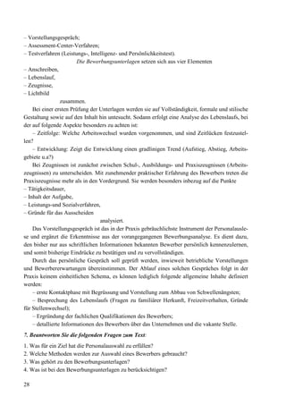 28
– Vorstellungsgespräch;
– Assessment-Center-Verfahren;
– Testverfahren (Leistungs-, Intelligenz- und Persönlichkeitstest).
Die Bewerbungsunterlagen setzen sich aus vier Elementen
– Anschreiben,
– Lebenslauf,
– Zeugnisse,
– Lichtbild
zusammen.
Bei einer ersten Prüfung der Unterlagen werden sie auf Vollständigkeit, formale und stilische
Gestaltung sowie auf den Inhalt hin untesucht. Sodann erfolgt eine Analyse des Lebenslaufs, bei
der auf folgende Aspekte besonders zu achten ist:
– Zeitfolge: Welche Arbeitswechsel wurden vorgenommen, und sind Zeitlücken festzustel-
len?
– Entwicklung: Zeigt die Entwicklung einen gradlinigen Trend (Aufstieg, Abstieg, Arbeits-
gebiete u.a?)
Bei Zeugnissen ist zunächst zwischen Schul-, Ausbildungs- und Praxiszeugnissen (Arbeits-
zeugnissen) zu unterscheiden. Mit zunehmender praktischer Erfahrung des Bewerbers treten die
Praxiszeugnisse mehr als in den Vordergrund. Sie werden besonders inbezug auf die Punkte
– Tätigkeitsdauer,
– Inhalt der Aufgabe,
– Leistungs-und Sozialverfahren,
– Gründe für das Ausscheiden
analysiert.
Das Vorstellungsgespräch ist das in der Praxis gebräuchlichste Instrument der Personalausle-
se und ergänzt die Erkenntnisse aus der vorangegangenen Bewerbungsanalyse. Es dient dazu,
den bisher nur aus schriftlichen Informationen bekannten Bewerber persönlich kennenzulernen,
und somit bisherige Eindrücke zu bestätigen und zu vervollständigen.
Durch das persönliche Gespräch soll geprüft werden, inwieweit betriebliche Vorstellungen
und Bewerbererwartungen übereinstimmen. Der Ablauf eines solchen Gespräches folgt in der
Praxis keinem einheitlichen Schema, es können lediglich folgende allgemeine Inhalte definiert
werden:
– erste Kontaktphase mit Begrüssung und Vorstellung zum Abbau von Schwellenängsten;
– Besprechung des Lebenslaufs (Fragen zu familiärer Herkunft, Freizeitverhalten, Gründe
für Stellenwechsel);
– Ergründung der fachlichen Qualifikationen des Bewerbers;
– detallierte Informationen des Bewerbers über das Unternehmen und die vakante Stelle.
7. Beantworten Sie die folgenden Fragen zum Text:
1. Was für ein Ziel hat die Personalauswahl zu erfüllen?
2. Welche Methoden werden zur Auswahl eines Bewerbers gebraucht?
3. Was gehört zu den Bewerbungsunterlagen?
4. Was ist bei den Bewerbungsunterlagen zu berücksichtigen?
 