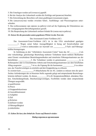 30
5. Die Unterlagen werden auf (точность) geprüft.
6. Bei der Analyse des Lebenslaufs werden die Zeitfolge und (развитие) beachtet.
7. Die Entwicklung des Bewerbers soll einen gradlinigen (тенденция) zeigen.
8. Die (свидетельства) werden zwischen Schul-, Ausbildungs- und Praxiszeugnissen unter-
schieden.
9. Das (собеседование при приеме на работу) wird auf die Ergänzung der Erkenntnisse aus
der vorangegangenen Bewerbungsanalyse gezielt.
10. Die Besprechung des Lebenslaufs umfasst Gründe für (смена места работы).
12. Setzen Sie die passenden unten gegebenen Wörter in den Text ein:
Das Assessment-Center-Verfahren (AC)
Das Assessment-Cener-Verfahren (AC) ist in den USA entscheidend geprägtes
__________1. Wegen seiner hohen Aussagefähigkeit in bezug auf Sozialverhalten und
_____________2 wird es insbesondere zur Auswahl von ____________3 Fach- und Führungs-
kräften herangezogen.
In Anlehnung an den “Arbeitskreis Assessment Center” kann das AC__________4 als
eine vielschichtige, gleichzeitige Beurteilung mehrerer Teilnehmer durch mehrere Beobachter
unter Einsatz verschiedener Beurteilungsmethoden und simulierter Führungssituationen aus der
betrieblchen _____________5. Die Teilnehmer werden in gemeinsamen _____________6, in
Rollenspielen oder in Einzelarbeiten Arbeits-und Entscheidungssituationen aus dem beruflichen
Alltag ausgesetzt. _________7 ist es, die Eignung für die bestimmten ____________8 zu erken-
nen, das Transfervermögen zu ermitteln und den Gruppenbezug zu erfassen.
Es existiert kein _____________9 Ablaufschema für ein AC, sondern es müssen stets die spezi-
fischen Anforderungen der zu besetzten Stelle zugrunde gelegt und entsprechende Beurteilungs-
kriterien definiert werden. Zu diesen__________10 (z.B. Kooperationsfähikeit, abstraktes Den-
ken, Entscheidungsfreude, Durchsetzungsvermögen, Fexibilität) werden dann entsprechende
Übungen ausgewählt.
a) qualifizierten
b) Praxis
c) Gruppendiskussionen
d) Auswahlinstrument
e) Aufgaben
f) Ziel
g) Kriterien
h) definiert werden
i) Führungsfähigkeit
j) einheitliches
13. Geben Sie kurz den Inhalt des Textes auf Deutsch wieder:
Набор персонала организации
 