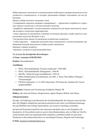 31
Набор персонала заключается в комплектовании необходимого резерва кандидатов на все
должности и специальности, из которых организация отбирает подходящих для нее ра-
ботников.
Процесс набора включает следующие этапы:
• планирование персонала (кадровое планирование) — определение потребности в персо-
нале нужного количества, и соответствующего качества;
• разработка требований к соответствующим должностям или видам деятельности, вклю-
чая деловые и личностные характеристики;
• поиск персонала во внутренних и внешних источниках (реклама, служба занятости, рек-
рутинговые агентства, Интернет и др.);
• составление базы данных по кандидатам на вакантные должности;
• отбор персонала — выявление различий между кандидатами и соответствующими тре-
бованиями будущей деятельности, выбор лучших кандидатов;
•решение о приеме на работу;
• введение в должность (адаптация) работника.
14. a) Lesen Sie die folgenden Bewerbungen:
1) Name: Anastasia JURCHENKO
Position: Personalberaterin
Ausbildung:
NSTU, Wirtschaftsfakultät "Finanzen und Kredit", 1998-2000
NSTU, Wirtschaftsfakultät "Management", 1994-98
SibUPK, "Schule für junge Geschäftsleute", 1993-94
Offene Handelsschule Grossbritannien, seit 2001, 2. Kurse "Der effektive Manager",
"Finanzmanager"
CRANA Corporation, 11-12.1999, Intensivkurs "Die Kunst der Annahme der Verwal-
tungsbeschlüßen"
Fachgebiete: Finanzen und Versicherung, Produktion, Handel, PR
Hobbys: alle Arten des Reisens, Bergtourismus, alpiner Skisport, Billard, Auto fahren
Selbstpräsentation:
Ich habe viel Erfahrung in den Bereichen der Gesellschaftspolitik, der Finanzen sowie des Han-
dels. Die Fähigkeit schöpferisch und unkonventionell an das Lösen von Problemen heranzuge-
hen und Mobilität sind wichtige Eigenschaften, um in meiner Anstellung zu bestehen.
Ich halte die Personalwirtschaft für sehr interessant und denke, dass es eine Perspektive für
Russland ist. In Nowosibirsk steckt sie noch in ihren Kinderschuhen, aber sie blüht auf. Die Per-
sonalwirtschaft sollte eine bedeutende Rolle einnehmen, schließlich schafft sie auch neues
Wachstum in allen anderen Bereichen wie zum Beispiel Finanzen, Material und Technologie.
E-Mail: Anastasia.Yurchenko@buscon.ru
 