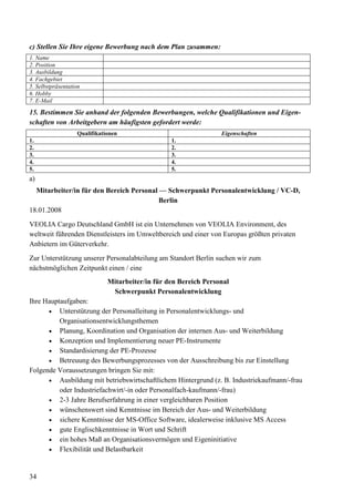 34
c) Stellen Sie Ihre eigene Bewerbung nach dem Plan zusammen:
1. Name
2. Position
3. Ausbildung
4. Fachgebiet
5. Selbstpräsentation
6. Hobby
7. E-Mail
15. Bestimmen Sie anhand der folgenden Bewerbungen, welche Qualifikationen und Eigen-
schaften von Arbeitgebern am häufigsten gefordert werde:
Qualifikationen Eigenschaften
1. 1.
2. 2.
3. 3.
4. 4.
5. 5.
a)
Mitarbeiter/in für den Bereich Personal — Schwerpunkt Personalentwicklung / VC-D,
Berlin
18.01.2008
VEOLIA Cargo Deutschland GmbH ist ein Unternehmen von VEOLIA Environment, des
weltweit führenden Dienstleisters im Umweltbereich und einer von Europas größten privaten
Anbietern im Güterverkehr.
Zur Unterstützung unserer Personalabteilung am Standort Berlin suchen wir zum
nächstmöglichen Zeitpunkt einen / eine
Mitarbeiter/in für den Bereich Personal
Schwerpunkt Personalentwicklung
Ihre Hauptaufgaben:
• Unterstützung der Personalleitung in Personalentwicklungs- und
Organisationsentwicklungsthemen
• Planung, Koordination und Organisation der internen Aus- und Weiterbildung
• Konzeption und Implementierung neuer PE-Instrumente
• Standardisierung der PE-Prozesse
• Betreuung des Bewerbungsprozesses von der Ausschreibung bis zur Einstellung
Folgende Voraussetzungen bringen Sie mit:
• Ausbildung mit betriebswirtschaftlichem Hintergrund (z. B. Industriekaufmann/-frau
oder Industriefachwirt/-in oder Personalfach-kaufmann/-frau)
• 2-3 Jahre Berufserfahrung in einer vergleichbaren Position
• wünschenswert sind Kenntnisse im Bereich der Aus- und Weiterbildung
• sichere Kenntnisse der MS-Office Software, idealerweise inklusive MS Access
• gute Englischkenntnisse in Wort und Schrift
• ein hohes Maß an Organisationsvermögen und Eigeninitiative
• Flexibilität und Belastbarkeit
 