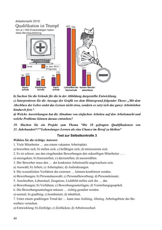 40
b) Suchen Sie die Gründe für die in der Abbildung dargestellte Entwicklung.
c) Interpretieren Sie die Aussage der Grafik vor dem Hintergrund folgender These: „Mit dem
Abschluss der Lehre endet das Lernen nicht etwa, sondern es setzt sich das ganze Arbeitsleben
hindurch fort.“
d) Welche Auswirkungen hat die Abnahme von einfachen Arbeiten auf den Arbeitsmarkt und
welche Probleme können daraus entstehen?
19. Machen Sie ein Projekt zum Thema “Die 10 gefragten Qualifikationen von
21. Jahrhundert“/*“Lebenslanges Lernen als eine Chance im Beruf zu bleiben“
Test zur Selbstkontrolle 3
Wählen Sie die richtige Antwort:
1. Viele Mitarbeiter … aus einem vakanten Arbeitsplatz.
a) bewerben sich; b) stellen sich; c) befähigen sich; d) interessieren sich.
2. Es ist schwer, aus den eingehenden Bewerbungen den zukunftigen Mitarbeiter … .
a) umzugehen; b) festzustellen; c) darzustellen; d) auszuwählen.
3. Der Bewerber muss den … der konkreten Arbeitsstelle angewachsen sein.
a) Auswahl; b) Arbeit; c) Arbeitsplatz; d) Anforderungen.
4. Die wesentlichen Verfahren der externen … können kombiniert werden.
a) Bewerbungen; b) Personalauswahl; c) Personalbewerbung; d) Personaleinsatz.
5. Anschreiben, Lebenslauf, Zeugnisse, Lichtbild stellen sich die … dar.
a) Bewerbungen; b) Verfahren; c) Bewerbungsunterlagen; d) Vorstellungsgespräch.
6. Die Bewerbungsunterlagen müssen … richtig gestaltet werden.
a) normal; b) gradlinig; c) kombiniert; d) inhaltlich.
7. Unter einem gradlinigen Trend der … kann man Aufstieg, Abstieg, Arbeitsgebiete des Be-
werbers verstehen.
a) Entwicklung; b) Zeitfolge; c) Zeitlücken; d) Arbeitswechsel.
 