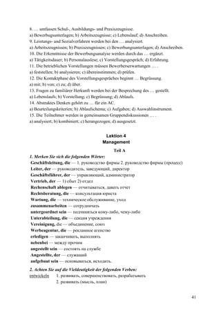 41
8. … umfassen Schul-, Ausbildungs- und Praxiszeugnisse.
a) Bewerbugsunterlagen; b) Arbeitszeugnisse; c) Lebenslauf; d) Anschreiben.
9. Leistungs- und Sozialverfahren werden bei den … analysiert.
a) Arbeitszeugnissen; b) Praxiszeugnissen; c) Bewerbungsunterlagen; d) Anschreiben.
10. Die Erkenntnisse der Bewerbungsanalyse werden durch das … ergänzt.
a) Tätigkeitsdauer; b) Personalauslese; c) Vorstellungsgespräch; d) Erfahrung.
11. Die betrieblichen Vorstellungen müssen Bewerberserwartungen … .
a) feststellen; b) analysieren; c) übereinstimmen; d) prüfen.
12. Die Kontaktphase des Vorstellungsgespräches beginnt … Begrüssung.
a) mit; b) von; c) zu; d) über.
13. Fragen zu familiärer Herkunft werden bei der Besprechung des … gestellt.
a) Lebenslaufs; b) Vorstellung; c) Begrüssung; d) Ablaufs.
14. Abstraktes Denken gehört zu … für ein AC.
a) Beurteilungskriterien; b) Ablaufschema; c) Aufgaben; d) Auswahlinstrument.
15. Die Teilnehmer werden in gemeinsamen Gruppendiskussionen … .
a) analysiert; b) kombiniert; c) herangezogen; d) ausgesetzt.
Lektion 4
Management
Teil A
1. Merken Sie sich die folgenden Wörter:
Geschäftsleitung, die — 1. руководство фирмы 2. руководство фирмы (процесс)
Leiter, der — pyководитель, заведующий, директор
Geschäftsführer, der — управляющий, администратор
Vertrieb, der — 1) cбыт 2) отдел
Rechenschaft ablegen — отчитываться, давать отчет
Rechtsberatung, die — консультация юриста
Wartung, die — техническое обслуживание, уход
zusammenarbeiten — сотрудничать
untergeordnet sein — подчиняться кому-либо, чему-либо
Unterabteilung, die — секция учреждения
Vereinigung, die — oбъединение, союз
Werbeagentur, die — peкламное агенство
erledigen — заканчивать, выполнять
nebenbei — между прочим
angestellt sein — состоять на службе
Angestellte, der — служащий
aufgebaut sein — основываться, исходить.
2. Achten Sie auf die Vieldeutigkeit der folgenden Verben:
entwickeln 1. развивать, совершенствовать, разрабатывать
2. развивать (мысль, план)
 