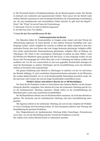 43
K: Die Wirtschaft arbeitet in Produktionseinheiten, die der Betrieb genannt werden. Der Betrieb
ist demnach eine technische und organisatorische Einheit. Nach aussen tritt der Betrieb (oder
mehrere Betriebe zusammen) in einer bestimmten Rechtsform als Unternehmung (Unternehmen)
aus, die eine kaufmännische und wirtschaftliche Einheit darstellt. Es gibt noch den Begriff "
Firma". Die "Firma" ist nur der Name der Unternehmung.
S: Interessant. Und wie ist solch ein Betrieb organisiert?
K: Ich habe hier einen Text darüber.
7. Lesen Sie den Text und übersetzen Sie ihn:
Arbeitsorganisation im Betrieb
Die Menschen haben ihr Zusammenleben in Gruppen schon immer nach dem Prinzip der
Arbeitsteilung organisiert. In einem Betrieb, in dem mehrere Personen beschäftigt sind, muss
festgelegt werden, welche Aufgaben der einzelne zu erfüllen hat. Dabei entspricht es dem öko-
nomischen Prinzip, dass eine Person oder eine Gruppe bestimmte gleichartige Aufgaben erfüllt.
Eine solche organisatorische Zusammenfassung gleichartiger Aufgaben führt zur Bildung von
Abteilungen. Die Arbeit in den verschiedenen Abteilungen ist jedoch nur dann effektiv, wenn
die Pflichten der Mitarbeiter genau geregelt sind. Das heisst, es muss festgelegt werden, ob eine
Person oder Personengruppe die Arbeit allein oder in der Verbindung mit anderen ausführt oder
ausführen soll, wer für was verantwortlich ist und wem gegenüber Rechenschaft abzulegen ist.
Auch die Beziehungen zu anderen Abteilungen und die Geschäftsleitung sowie der Informati-
onsfluss im Einzelnen sind vorgeschrieben.
Die genaue Gliederung eines Betriebs in Abteilungen ist natürlich von der Art und Grösse
des Betriebs abhängig. Es sind verschiedene Organisationsformen entstanden. In der Ökonomie
der sozialen Marktwirtschaft, wie sie in der Bundesrepublik Deutschland entwickelt wurde, fin-
det man heute viele Formen, die sich auf einige Grundmodelle zurückführen lassen.
Modell I: kleiner und mittlerer Betrieb, bis zu 300 Beschäftigten
Die Ziele für die Produktion werden in einen kleinen oder mittleren Betrieb von der Gesamt-
leitung des Betriebs vorgegeben. Hier arbeiten die Leiter der technischen Abteilung und der Lei-
ter der kaufmännischen Abteilung zusammen. Häufig stellen sie die Geschäftsführung dar.
Manchmal gibt es noch einen zusätzlichen Geschäftsführer.
Bei Rechtsproblemen arbeitet man mit Rechtsanwälten zusammen, die nicht dem Betrieb an-
gehören. Die technische und die kaufmännische Abteilung sind einer Geschäftsleitung unter-
geordnet.
Der Ingenieur arbeitet in der technischen Abteilung, die sich mit den Aufgaben der Produkti-
on sowie Forschung und Entwicklung befasst. Zu ihrer Kompetenz gehören auch Wartung und
Instandhaltung der gesamten Produktion.
Den Tätigkeitsbereich der kaufmännischen Abteilung bilden Finanzfragen, Personalwesen
sowie alles, was mit der Beschaffung und dem Vertrieb der Produktion zu tun hat.
Der Aufbau eines solchen Betriebs konnte so schematisch aussehen:
 