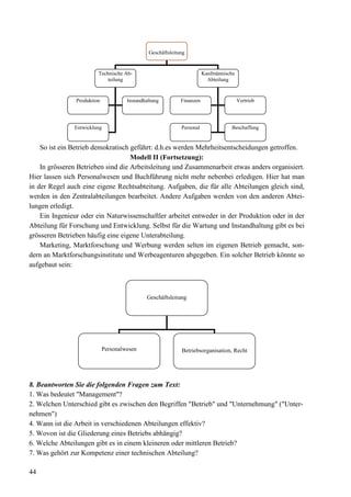 44
So ist ein Betrieb demokratisch geführt: d.h.es werden Mehrheitsentscheidungen getroffen.
Modell II (Fortsetzung):
In grösseren Betrieben sind die Arbeitsleitung und Zusammenarbeit etwas anders organisiert.
Hier lassen sich Personalwesen und Buchführung nicht mehr nebenbei erledigen. Hier hat man
in der Regel auch eine eigene Rechtsabteitung. Aufgaben, die für alle Abteilungen gleich sind,
werden in den Zentralabteilungen bearbeitet. Andere Aufgaben werden von den anderen Abtei-
lungen erledigt.
Ein Ingenieur oder ein Naturwissenschaftler arbeitet entweder in der Produktion oder in der
Abteilung für Forschung und Entwicklung. Selbst für die Wartung und Instandhaltung gibt es bei
grösseren Betrieben häufig eine eigene Unterabteilung.
Marketing, Marktforschung und Werbung werden selten im eigenen Betrieb gemacht, son-
dern an Marktforschungsinstitute und Werbeagenturen abgegeben. Ein solcher Betrieb könnte so
aufgebaut sein:
8. Beantworten Sie die folgenden Fragen zum Text:
1. Was bedeutet "Management"?
2. Welchen Unterschied gibt es zwischen den Begriffen "Betrieb" und "Unternehmung" ("Unter-
nehmen")
4. Wann ist die Arbeit in verschiedenen Abteilungen effektiv?
5. Wovon ist die Gliederung eines Betriebs abhängig?
6. Welche Abteilungen gibt es in einem kleineren oder mittleren Betrieb?
7. Was gehört zur Kompetenz einer technischen Abteilung?
Geschäftsleitung
Technische Ab-
teilung
Kaufmännische
Abteilung
Produktion Instandhaltung
Entwicklung
Finanzen Vertrieb
Personal Beschaffung
Geschäftsleitung
Personalwesen Betriebsorganisation, Recht
 