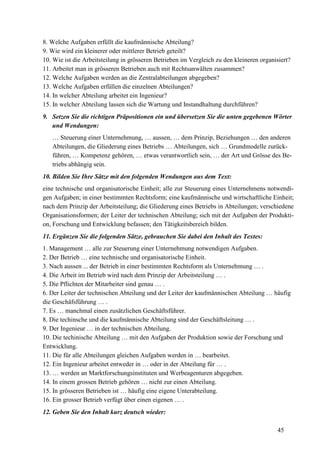45
8. Welche Aufgaben erfüllt die kaufmännische Abteilung?
9. Wie wird ein kleinerer oder mittlerer Betrieb geteilt?
10. Wie ist die Arbeitsteilung in grösseren Betrieben im Vergleich zu den kleineren organisiert?
11. Arbeitet man in grösseren Betrieben auch mit Rechtsanwälten zusammen?
12. Welche Aufgaben werden an die Zentralabteilungen abgegeben?
13. Welche Aufgaben erfüllen die einzelnen Abteilungen?
14. In welcher Abteilung arbeitet ein Ingenieur?
15. In welcher Abteilung lassen sich die Wartung und Instandhaltung durchführen?
9. Setzen Sie die richtigen Präpositionen ein und übersetzen Sie die unten gegebenen Wörter
und Wendungen:
… Steuerung einer Unternehmung, … aussen, … dem Prinzip, Beziehungen … den anderen
Abteilungen, die Gliederung eines Betriebs … Abteilungen, sich … Grundmodelle zurück-
führen, … Kompetenz gehören, … etwas verantwortlich sein, … der Art und Grösse des Be-
triebs abhängig sein.
10. Bilden Sie Ihre Sätze mit den folgenden Wendungen aus dem Text:
eine technische und organisatorische Einheit; alle zur Steuerung eines Unternehmens notwendi-
gen Aufgaben; in einer bestimmten Rechtsform; eine kaufmännische und wirtschaftliche Einheit;
nach dem Prinzip der Arbeitsteilung; die Gliederung eines Betriebs in Abteilungen; verschiedene
Organisationsformen; der Leiter der technischen Abteilung; sich mit der Aufgaben der Produkti-
on, Forschung und Entwicklung befassen; den Tätigkeitsbereich bilden.
11. Ergänzen Sie die folgenden Sätze, gebrauchen Sie dabei den Inhalt des Textes:
1. Management … alle zur Steuerung einer Unternehmung notwendigen Aufgaben.
2. Der Betrieb … eine technische und organisatorische Einheit.
3. Nach aussen ... der Betrieb in einer bestimmten Rechtsform als Unternehmung … .
4. Die Arbeit im Betrieb wird nach dem Prinzip der Arbeitsteilung … .
5. Die Pflichten der Mitarbeiter sind genau … .
6. Der Leiter der technischen Abteilung und der Leiter der kaufmännischen Abteilung … häufig
die Geschäfsführung … .
7. Es … manchmal einen zusätzlichen Geschäftsführer.
8. Die techinsche und die kaufmännische Abteilung sind der Geschäftsleitung … .
9. Der Ingenieur … in der technischen Abteilung.
10. Die techinische Abteilung … mit den Aufgaben der Produktion sowie der Forschung und
Entwicklung.
11. Die für alle Abteilungen gleichen Aufgaben werden in … bearbeitet.
12. Ein Ingenieur arbeitet entweder in … oder in der Abteilung für … .
13. … werden an Marktforschungsinstituten und Werbeagenturen abgegeben.
14. In einem grossen Betrieb gehören … nicht zur einen Abteilung.
15. In grösseren Betrieben ist … häufig eine eigene Unterabteilung.
16. Ein grosser Betrieb verfügt über einen eigenen … .
12. Geben Sie den Inhalt kurz deutsch wieder:
 