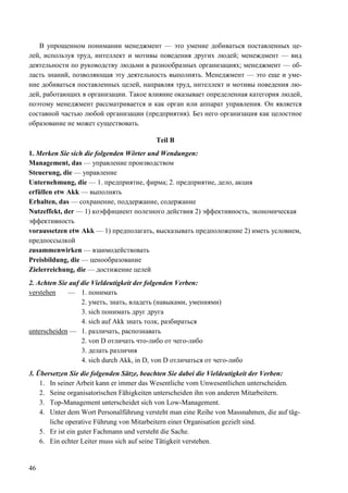 46
В упрощенном понимании менеджмент — это умение добиваться поставленных це-
лей, используя труд, интеллект и мотивы поведения других людей; менеждмент — вид
деятельности по руководству людьми в разнообразных организациях; менеджмент — об-
ласть знаний, позволяющая эту деятельность выполнять. Менеджмент — это еще и уме-
ние добиваться поставленных целей, направляя труд, интеллект и мотивы поведения лю-
дей, работающих в организации. Такое влияние оказывает определенная категория людей,
поэтому менеджмент рассматривается и как орган или аппарат управления. Он является
составной частью любой организации (предприятия). Без него организация как целостное
образование не может существовать.
Teil B
1. Merken Sie sich die folgenden Wörter und Wendungen:
Management, das — yпpaвление производством
Steuerung, die — ynpaвление
Unternehmung, die — 1. предприятие, фирма; 2. предприятие, дело, акция
erfüllen etw Akk — выполнять
Erhalten, das — сохранение, поддержание, содержание
Nutzeffekt, der — 1) коэффициент полезного действия 2) эффективность, экономическая
эффективность
voraussetzen etw Akk — 1) предполагать, высказывать предположение 2) иметь условием,
предпоссылкой
zusammenwirken — взаимодействовать
Preisbildung, die — ценообразование
Zielerreichung, die — достижение целей
2. Achten Sie auf die Vieldeutigkeit der folgenden Verben:
verstehen — 1. понимать
2. уметь, знать, владеть (навыками, умениями)
3. sich понимать друг друга
4. sich auf Akk знать толк, разбираться
unterscheiden — 1. различать, распознавать
2. von D отличать что-либо от чего-либо
3. делать различия
4. sich durch Akk, in D, von D отличаться от чего-либо
3. Übersetzen Sie die folgenden Sätze, beachten Sie dabei die Vieldeutigkeit der Verben:
1. In seiner Arbeit kann er immer das Wesentliche vom Unwesentlichen unterscheiden.
2. Seine organisatorischen Fähigkeiten unterscheiden ihn von anderen Mitarbeitern.
3. Top-Management unterscheidet sich von Low-Management.
4. Unter dem Wort Personalführung versteht man eine Reihe von Massnahmen, die auf täg-
liche operative Führung von Mitarbeitern einer Organisation gezielt sind.
5. Er ist ein guter Fachmann und versteht die Sache.
6. Ein echter Leiter muss sich auf seine Tätigkeit verstehen.
 