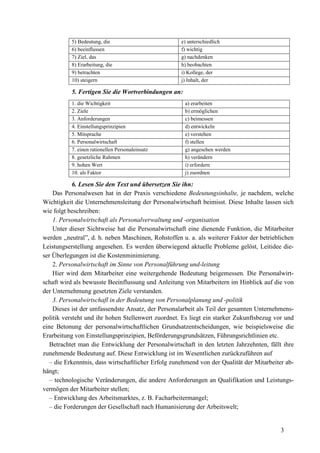 3
5) Bedeutung, die e) unterschiedlich
6) beeinflussen f) wichtig
7) Ziel, das g) nachdenken
8) Erarbeitung, die h) beobachten
9) betrachten i) Kollege, der
10) steigern j) Inhalt, der
5. Fertigen Sie die Wortverbindungen an:
1. die Wichtigkeit a) erarbeiten
2. Ziele b) ermöglichen
3. Anforderungen c) beimessen
4. Einstellungsprinzipien d) entwickeln
5. Mitsprache e) verstehen
6. Personalwirtschaft f) stellen
7. einen rationellen Personaleinsatz g) angesehen werden
8. gesetzliche Rahmen h) verändern
9. hohen Wert i) erfordern
10. als Faktor j) zuordnen
6. Lesen Sie den Text und übersetzen Sie ihn:
Das Personalwesen hat in der Praxis verschiedene Bedeutungsinhalte, je nachdem, welche
Wichtigkeit die Unternehmensleitung der Personalwirtschaft beimisst. Diese Inhalte lassen sich
wie folgt beschreiben:
1. Personalwirtschaft als Personalverwaltung und -organisation
Unter dieser Sichtweise hat die Personalwirtschaft eine dienende Funktion, die Mitarbeiter
werden ,,neutral”, d. h. neben Maschinen, Rohstoffen u. a. als weiterer Faktor der betrieblichen
Leistungserstellung angesehen. Es werden überwiegend aktuelle Probleme gelöst, Leitidee die-
ser Überlegungen ist die Kostenminimierung.
2. Personalwirtschaft im Sinne von Personalführung und-leitung
Hier wird dem Mitarbeiter eine weitergehende Bedeutung beigemessen. Die Personalwirt-
schaft wird als bewusste Beeinflussung und Anleitung von Mitarbeitern im Hinblick auf die von
der Unternehmung gesetzten Ziele verstanden.
3. Personalwirtschafl in der Bedeutung von Personalplanung und -politik
Dieses ist der umfassendste Ansatz, der Personalarbeit als Teil der gesamten Unternehmens-
politik versteht und ihr hohen Stellenwert zuordnet. Es liegt ein starker Zukunftsbezug vor und
eine Betonung der personalwirtschaftlichen Grundsatzentscheidungen, wie beispielsweise die
Erarbeitung von Einstellungsprinzipien, Beförderungsgrundsätzen, Führungsrichtlinien etc.
Betrachtet man die Entwicklung der Personalwirtschaft in den letzten Jahrzehnten, fällt ihre
zunehmende Bedeutung auf. Diese Entwicklung ist im Wesentlichen zurückzuführen auf
– die Erkenntnis, dass wirtschaftlicher Erfolg zunehmend von der Qualität der Mitarbeiter ab-
hängt;
– technologische Veränderungen, die andere Anforderungen an Qualifikation und Leistungs-
vermögen der Mitarbeiter stellen;
– Entwicklung des Arbeitsmarktes, z. B. Facharbeitermangel;
– die Forderungen der Gesellschaft nach Humanisierung der Arbeitswelt;
 