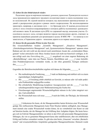 49
12. Geben Sie den Inhalt deutsch wieder:
Разделение труда по вертикали называют уровнями управления. Руководители низового
звена (руководители первичного трудового коллектива) имеют в своем подчинении толь-
ко исполнителей. Их задачей является контроль над выполнением производственных за-
даний и распределение ресурсов в рамках своего подразделения. На железнодорожном
транспорте, например, в дистанции пути — это бригадир пути. К задачам руководителей
среднего звена относятся координирование и контроль работы подчиненных- руководите-
лей низового звена. В дистанции пути (ПЧ) это дорожный мастер, начальник участка. Ру-
ководители высшего звена, которое является гораздо малочисленнее других, отвечают за
принятие важнейших решений для организации в целом. В МПС РФ — это министр и его
заместители, в Управлении дороги – начальник дороги и его первые заместители.
13. Setzen Sie die passenden Wörter in den Text ein:
Die wissenschaftlichen Ansätze „Scientific Management“, „Situatives Management“,
„Entscheidungsorientiertes Management“ und „Systemorientiertes Management“ spannen einen
Rahmen auf, der sich wohl um den derzeit noch umstrittenen Ansatz des „evolutionären Mana-
gement“ weiter entwickeln wird. Diese Ansätze lassen sich nicht nur historisch verfolgen, in ih-
nen erfolgt auch eine Entwicklung des_______1, ausgehend von einer engeren Bedeutung als
„Betriebsführung“, unter dem nur Planen, Steuern, Durchführen und ______2 eines betriebli-
chen Produktionsprozesses verstanden wurde, zu der oben genannten, heutigen umfassen-
den_________3.
Gegenüber der Betriebswirtschaftslehre ergeben sich daraus die folgenden________ 4:
• Die methodologische Fundierung______5 stark an Bedeutung und etabliert sich zu einem
eigenständigen Aufgabengebiet.
• Die _______6 Forschung erhält erheblich an Gewicht, es müssen sehr viel mehr prakti-
sche Problemfelder aufgegriffen werden.
• Die erforderliche Modellierung komplexer Aussagesysteme und die ______7 von Ent-
scheidungsmodellen tragen einer Mathematisierung des Faches bei.
• Einzelaussagen angrenzender Wissenschaftsgebiete müssen in die Lehre integriert wer-
den. Und schließlich:
• Die Wissenschaft muss sich neue _______8 nach der Ethik, der Ökologie, der Informatik
stellen.
_________9 diskutieren bis heute, ob die Managementlehre harten Kriterien einer Wissenschaft
genügt. Der einflussreiche Management-Autor Peter Drucker äußerte anfänglich, dass Manage-
ment niemals eine exakte Wissenschaft werden könne, da sie vornehmlich eine Kunst sei und
auf Intuition beruhe, der die Manager bei der Erfüllung ihrer Aufgaben folgten. Bis heute bewe-
gen sich im Feld der Managementlehre vor allem in den USA sehr praxisnahe Managementemp-
fehlungen, die von so genannten Management-Gurus eher undifferenziert, aber mit erheblichem
Erfolg und Einfluss vermarktet werden. Es gibt also eine breite „Grauzone“ zwischen „Beraterli-
teratur“ und wissenschaftlichen Ansprüchen genügenden Managementliteratur. Dennoch wurde
 