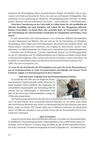 52
Evaluation der Wertschöpfung fördert unternehmerisches Denken und Handeln. Und sie kon-
zentriert sich hierbei auf menschliche Werte, also nicht nur auf finanzielle Erfolgsgrößen. Dazu
entwickelte ich etwa gleichzeitig das Modell des „Wertschöpfungscenters Personal“ mit Mana-
gement-, Business- und Servicedimension. Das wurde — auch modifiziert — breit übernommen.
Nach Ihrer Emeritierung an der Universität St. Gallen haben Sie sich ausführlich mit
Märchen beschäftigt und nach Parallelen und Lehren für das Management geforscht.
Können Unternehmer von Ihrem Buch „Der gestiefelte Kater als Unternehmer“, das Sie
mit Unterstützung der Schweizerischen Gesellschaft für Organisation entwickelten, etwas
lernen?
Es gibt überraschend viele Gemeinsamkeiten sowie Erkenntnis fördernde Besonderheiten
zwischen Management und Märchen. Das gilt nicht nur für die Entwicklung von Metaphern,
Weiterbildung, Story telling und Unternehmenskultur. Das betrifft auch inhaltlich Selbst- und
Fremdvertrauen, Loyalität und Commitment, den Umgang mit Demotivation, internes Unter-
nehmertum von Märchenheldinnen und -helden sowie unternehmerische Schlüsselkompetenzen
— auch über einen Portfolioansatz. Und eine vergleichende Analyse von 70 Führungsgrundsät-
zen aus 43 Unternehmen und 70 Verhaltensleitsätzen von 63 Märchen der Brüder Grimm brach-
te überraschende Ergebnisse. Diese vertiefe und erweitere ich gerade in einem neuen Buch, das
im Herbst im Luchterhand Verlag in der Buchreihe der Personalwirtschaft erscheinen wird.
*BWL=Betriebswirtschaftslehre, die
16. Lesen Sie die Berichte über die Wirtschaftskrise und sagen Sie, ob die Massenentlassun-
gen als Umbaumassnahme in vielen Grossunternehmen gerechtfertigt sein konnten? Worin
besteht die Aufgabe von Krisenmanagement in dieser Situation?
Nach dem ersten Tiefpunkt muss das Krisenmanagement stimmen
Es ist nicht das erste Mal, dass seit Beginn der Finanz-
krise historische Vergleiche bemüht werden. Dieser hier ist
jedoch besonders Furcht einflößend: Die Organisation für
wirtschaftliche Zusammenarbeit und Entwicklung (OECD)
erwartet, dass die Arbeitslosigkeit in Deutschland schon
bald auf das Niveau der Weltwirtschaftskrise Anfang der
1930er-Jahre steigen könnte.
Die Experten prognostizieren für das Jahr 2010 im Durchschnitt über fünf Millionen Erwerb-
slose. Ein neuer Rekord. Zwar verzeichneten deutsche Statistiker vor vier Jahren schon einmal
über fünf Millionen Menschen ohne Arbeit, im Jahresmittel blieb die Zahl allerdings unter dieser
Marke. Anders im Februar 1932. Damals zählte man 6,1 Millionen Arbeitslose, der Durchschnitt
lag bei 5,6 Millionen und damit in etwa auf dem Niveau, das die Wissenschaftler für das kom-
mende Jahr vorhersagen.
Jeder ist betroffen
Längst hat sich die Krise durch alle Branchen gefressen: So erwägt etwa Deutschlands größ-
ter Stahlkonzern ThyssenKrupp drastische Umbaumaßnahmen. Bis zu 4000 Stellen stehen auf
der Kippe. Auch bei Daimler, wo bereits knapp die Hälfte der gut 140 000 Angestellten Kurzar-
beit leistet, stimmt der Vorstand die Belegschaft auf massive Sparpläne ein. „Im äußersten Fall“,
 