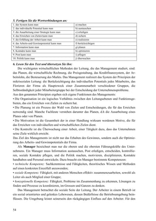 54
5. Fertigen Sie die Wortverbindungen an:
1. das System kann man a) machen
2. das individuelle Potential kann man b) austauschen
3. die Ausarbeitung einer Strategie kann man c) erledigen
4. das Erreichen von Zielen kann man d) sichern
5. die Erfüllung der Arbeit kann man e) realisieren
6. das Arbeits-und Gewinnpotential kann man f) berücksichtigen
7. Information kann man g) planen
8. Kontakte kann man h) optimieren
9. Post kann man i) pflegen
10. Politik kann man j) überwachen
6. Lesen Sie den Text und übersetzen Sie ihn:
Die wichtigsten wirtschaftlichen Methoden der Leitung, die das Management studiert, sind:
das Planen, die wirtschaftliche Rechnung, die Preisgestaltung, das Kreditfinanzsystem, der Ar-
beitslohn, die Besteuerung des Markts. Das Management realisiert das System der Prinzipien der
mikrisozialen Leitung: die Berücksichtigung des individuellen Potentials jedes Mitarbeitrs, das
Florieren der Firma als Hauptzweck einer Zusammenarbeit verschiedener Gruppen, die
Selbtsständigkeit jeder Mitarbeitergruppe bei der Entscheidung der Unternehmensprobleme.
Aus den genannten Prinzipien ergeben sich eigene Funktionen des Managements:
• Die Organisation ist ein logisches Verhältnis zwischen den Leitungsebenen und Funktionsge-
bieten, das ein Erreichen von Zielen zu sichern hat.
• Die Planung ist ein Prozess der Wahl von Zielen und Entscheidungen, die für das Erreichen
notwendig sind. Manche Fachleute verstehen darunter das Planen, d.h die Ausarbeitung eines
Planes oder von Planen.
• Die Motivation ist die Gesamtheit der in einer Handlung wirksam werdenen Motive, die für
das Erreichen von individuellen und wirtschaftlichen Zielen dient.
• Die Kontrolle ist die Überwachung einer Arbeit, einer Tätigkeit dazu, dass das Unternehmen
seine Ziele wirklich erreicht.
Das Ziel des Managements ist nicht nur das Erhalten des Gewinnes, sondern auch die Optimie-
rung des Arbeits- und Gewinnpotentials der Firma.
Als Manager bezeichnet man nur die oberen und die obersten Führungskräfte des Unter-
nehmens. Ein Manager muss Information austauschen, Post erledigen, entscheiden, kontrollie-
ren, soziale Kontakte pflegen, und die Politik machen, motivieren, disziplinieren, Kontakte
handhaben und Personal entwickeln. Dazu braucht ein Manager bestimmte Kompetenzen:
• technische Kompetenz: Sachkenntnisse und Fähigkeiten, theoritisches Wissen und Methoden
auf einen konkreten Einzelfall anzuwenden;
• soziale Kompetenz: Fähigkeit, mit anderen Menschen effektiv zusammenzuarbeiten, sowohl als
Leiter als auch Mitglied einer Gruppe;
• konzeptionelle Kompetenz: Fähigkeit, Probleme im Zusammenhang zu erkennen, Lösungen zu
finden und Prozesse zu koordinieren, im Grossen und Ganzen zu denken.
Das Management betrachtet die soziale Seite der Leitung. Der Arbeiter in einem Betrieb ist
ein sozial orientiertes und gelenkes Lebewesen, dessen Bedürfnisse die Betriebsumgebung bein-
flüssen. Die Umgebung leistet seinerseits den rückgängigen Einfluss auf den Arbeiter. Für den
 