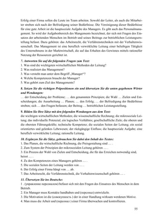 55
Erfolg einer Firma sollen die Leute im Team arbeiten. Sowohl der Leiter, als auch die Mitarbei-
ter streben sich nach der Befriedigung seiner Bedürfnisse. Die Vereinigeung dieser Bedürfnisse
für eine gute Arbeit ist die hauptsoziale Aufgabe des Managers. Es gibt auch das Personalmana-
gement. So wird der Aufgabenbereich des Mangements bezeichnet, der sich mit Fragen des Ein-
satzes der arbeitenden Menschen im Betrieb und seines Beitrags zur betrieblichen Leistungsers-
tellung befasst. Dazu gehören: das Arbeitsrecht, die Verfahrenstechniken mit der Verhaltenwis-
senschaft. Das Management ist eine beruflich verwirklichte Leitung einer beliebigen Tätigkeit
des Unternehmens in der Marktwirtschaft, die auf das Erhalten des Gewinnes mittels rationeller
Nutzung der Ressourcen gerichtet ist.
7. Antworten Sie auf die folgenden Fragen zum Text:
1. Was sind die wichtigsten wirtschaftlichen Methoden der Leitung?
2. Was realisiert das Management?
3. Was versteht man unter dem Begriff „Manager“?
4. Welche Kompetenzen braucht der Manager?
5. Was gehört zum Ziel des Managements?
8. Setzen Sie die richtigen Präpositionen ein und übersetzen Sie die unten gegebenen Wörter
und Wendungen:
… der Entscheidung der Probleme; … den genannnten Prinzipien; die Wahl … Zielen und Ent-
scheidungen; die Ausarbeitung … Planen; … den Erfolg; … der Befriedigung der Bedürfnisse
streben; sich … den Fragen befassen; der Beitrag … betrieblichen Leistungsstellung.
9. Bilden Sie Ihre Sätze mit den folgenden Wendungen aus dem Text:
die wichtigen wirtschaftlichen Methoden; die wissenschaftliche Rechnung; die mikrosoziale Lei-
tung; das individuelle Potenzial; ein logisches Verhältnis; gesellschaftliche Ziele; die oberen und
die obersten Führungskräfte; technische Kompetenz; die sozialen Seiten der Leitung; ein sozial
orientiertes und gelenkes Lebewesen; der rückgängige Einfluss; die hauptsoziale Aufgabe; eine
beruflich verwirklichte Leitung; rationelle Leitung.
10. Ergänzen Sie die Sätze, gebrauchen Sie dabei den Inhalt des Textes:
1. Das Planen, die wirtschaftliche Rechnung, die Preisgestaltung sind … .
2. Zum System der Prinzipien der mikrosozialen Leitung gehören … .
3. Ein Prozess der Wahl von Zielen und Entscheidung, die für das Erreichen notwendig sind,
heisst … .
4. Zu den Kompetenzen eines Managers gehören … .
5. Die sozialen Seiten der Leitung werden von … .
6. Der Erfolg einer Firma hängt von … ab.
7. Das Arbeitsrecht, die Verfahrenstechnik, die Verhaltenwissenschaft gehören … .
11. Übersetzen Sie ins Deutsche:
1 . (ynpaвление персоналом) befasst sich mit den Fragen des Einsatzes des Menschen in dem
Betrieb.
2. Ein Manager muss Kontakte handhaben und (пepcoнaл) entwickeln.
3. Die Motivation ist die (совокупность ) der in einer Handlung wirksam werdenen Motive.
4. Man muss die Arbeit und (персонал ) einer Firma überwachen und kontrollieren.
 