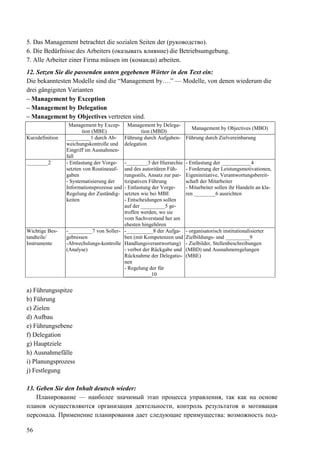 56
5. Das Management betrachtet die sozialen Seiten der (руководство).
6. Die Bedürfnisse des Arbeiters (оказывать влияние) die Betriebsumgebung.
7. Alle Arbeiter einer Firma müssen im (команда) arbeiten.
12. Setzen Sie die passenden unten gegebenen Wörter in den Text ein:
Die bekanntesten Modelle sind die “Management by….” — Modelle, von denen wiederum die
drei gängigsten Varianten
– Management by Exception
– Management by Delegation
– Management by Objectives vertreten sind.
Management by Excep-
tion (MBE)
Management by Delega-
tion (MBD)
Management by Objectives (MBO)
Kurzdefinition _________1 durch Ab-
weichungskontrolle und
Eingriff im Ausnahmen-
fall
Führung durch Aufgaben-
delegation
Führung durch Zielvereinbarung
________2 - Entlastung der Vorge-
setzten von Routineauf-
gaben
- Systematisierung der
Informationsprozesse und
Regelung der Zuständig-
keiten
-________3 der Hierarchie
und des autoritären Füh-
rungsstils, Ansatz zur par-
tizipativen Führung
- Entlastung der Vorge-
setzten wie bei MBE
- Entscheidungen sollen
auf der _________5 ge-
troffen werden, wo sie
vom Sachverstand her am
ehesten hingehören
- Entlastung der ___________4
- Forderung der Leistungsmotivationen,
Eigeninitiative, Verantwortungsbereit-
schaft der Mitarbeiter
- Mitarbeiter sollen ihr Handeln an kla-
ren ________6 ausrichten
Wichtige Bes-
tandteile/
Instrumente
-_________7 von Soller-
gebnissen
-Abwechslungs-kontrolle
(Analyse)
-__________8 der Aufga-
ben (mit Kompetenzen und
Handlungsverantwortung)
- verbot der Rőckgabe und
Rőcknahme der Delegatio-
nen
- Regelung der für
__________10
- organisatorisch institutionalisierter
Zielbildungs- und _________9
- Zielbilder, Stellenbeschreibungen
(MBD) und Ausnahmeregelungen
(MBE)
a) Führungsspitze
b) Führung
c) Zielen
d) Aufbau
e) Führungsebene
f) Delegation
g) Hauptziele
h) Ausnahmefälle
i) Planungsprozess
j) Festlegung
13. Geben Sie den Inhalt deutsch wieder:
Планирование — наиболее значимый этап процесса управления, так как на основе
планов осуществляются организация деятельности, контроль результатов и мотивация
персонала. Применение планирования дает следующие преимущества: возможность под-
 