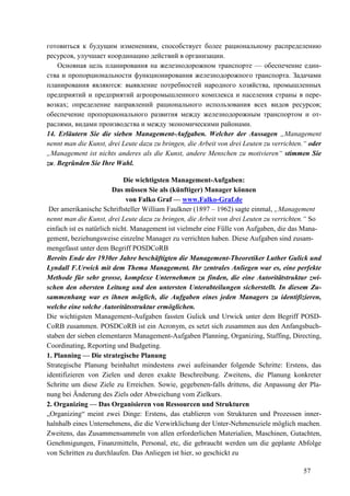 57
готовиться к будущим изменениям, способствует более рациональному распределению
ресурсов, улучшает координацию действий в организации.
Основная цель планирования на железнодорожном транспорте — обеспечение един-
ства и пропорциональности функционирования железнодорожного транспорта. Задачами
планирования являются: выявление потребностей народного хозяйства, промышленных
предприятий и предприятий агропромышленного комплекса и населения страны в пере-
возках; определение направлений рационального использования всех видов ресурсов;
обеспечение пропорционального развития между железнодорожным транспортом и от-
раслями, видами производства и между экономическими районами.
14. Erläutern Sie die sieben Management-Aufgaben. Welcher der Aussagen „Management
nennt man die Kunst, drei Leute dazu zu bringen, die Arbeit von drei Leuten zu verrichten.“ oder
„Management ist nichts anderes als die Kunst, andere Menschen zu motivieren“ stimmen Sie
zu. Begründen Sie Ihre Wahl.
Die wichtigsten Management-Aufgaben:
Das müssen Sie als (künftiger) Manager können
von Falko Graf — www.Falko-Graf.de
Der amerikanische Schriftsteller William Faulkner (1897 – 1962) sagte einmal, „Management
nennt man die Kunst, drei Leute dazu zu bringen, die Arbeit von drei Leuten zu verrichten.“ So
einfach ist es natürlich nicht. Management ist vielmehr eine Fülle von Aufgaben, die das Mana-
gement, beziehungsweise einzelne Manager zu verrichten haben. Diese Aufgaben sind zusam-
mengefasst unter dem Begriff POSDCoRB
Bereits Ende der 1930er Jahre beschäftigten die Management-Theoretiker Luther Gulick und
Lyndall F.Urwick mit dem Thema Management. Ihr zentrales Anliegen war es, eine perfekte
Methode für sehr grosse, komplexe Unternehmen zu finden, die eine Autoritätstruktur zwi-
schen den obersten Leitung und den untersten Unterabteilungen sicherstellt. In diesem Zu-
sammenhang war es ihnen möglich, die Aufgaben eines jeden Managers zu identifizieren,
welche eine solche Autoritätsstruktur ermöglichen.
Die wichtigsten Management-Aufgaben fassten Gulick und Urwick unter dem Begriff POSD-
CoRB zusammen. POSDCoRB ist ein Acronym, es setzt sich zusammen aus den Anfangsbuch-
staben der sieben elementaren Management-Aufgaben Planning, Organizing, Staffing, Directing,
Coordinating, Reporting und Budgeting.
1. Planning — Die strategische Planung
Strategische Planung beinhaltet mindestens zwei aufeinander folgende Schritte: Erstens, das
identifizieren von Zielen und deren exakte Beschreibung. Zweitens, die Planung konkreter
Schritte um diese Ziele zu Erreichen. Sowie, gegebenen-falls drittens, die Anpassung der Pla-
nung bei Änderung des Ziels oder Abweichung vom Zielkurs.
2. Organizing — Das Organisieren von Ressourcen und Strukturen
„Organizing“ meint zwei Dinge: Erstens, das etablieren von Strukturen und Prozessen inner-
halnhalb eines Unternehmens, die die Verwirklichung der Unter-Nehmensziele möglich machen.
Zweitens, das Zusammensammeln von allen erforderlichen Materialien, Maschinen, Gutachten,
Genehmigungen, Finanzmitteln, Personal, etc, die gebraucht werden um die geplante Abfolge
von Schritten zu durchlaufen. Das Anliegen ist hier, so geschickt zu
 