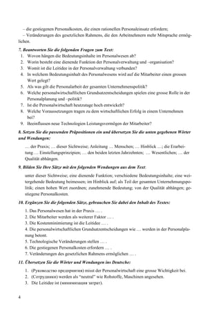 4
– die gestiegenen Personalkosten, die einen rationellen Personaleinsatz erfordern;
– Veränderungen des gesetzlichen Rahmens, die den Arbeitnehmern mehr Mitsprache ermög-
lichen.
7. Beantworten Sie die folgenden Fragen zum Text:
1. Wovon hängen die Bedeutungsinhalte im Personalwesen ab?
2. Worin besteht eine dienende Funktion der Personalverwaltung und –organisation?
3. Womit ist die Leitidee in der Personalverwaltung verbunden?
4. In welchem Bedeutungsinhalt des Personalwesens wird auf die Mitarbeiter einen grossen
Wert gelegt?
5. Als was gilt die Personalarbeit der gesamten Unternehmenspolitik?
6. Welche personalwirtschaftlichen Grundsatzentscheidungen spielen eine grosse Rolle in der
Personalplanung und –politik?
7. Ist die Personalwirtschaft heutzutage hoch entwickelt?
8. Welche Voraussetzungen tragen zu dem wirtschaftlichen Erfolg in einem Unternehmen
bei?
9. Beeinflussen neue Technologien Leistungsvermögen der Mitarbeiter?
8. Setzen Sie die passenden Präpositionen ein und übersetzen Sie die unten gegebenen Wörter
und Wendungen:
… der Praxis; … dieser Sichtweise; Anleitung … Menschen; … Hinblick …; die Erarbei-
tung … Einstellungsprinzipien; … den beiden letzten Jahrzehnten; … Wesentlichen; … der
Qualität abhängen.
9. Bilden Sie Ihre Sätze mit den folgenden Wendungen aus dem Text:
unter dieser Sichtweise; eine dienende Funktion; verschiedene Bedeutungsinhalte; eine wei-
tergehende Bedeutung beimessen; im Hinblick auf; als Teil der gesamten Unternehmungspo-
litik; einen hohen Wert zuordnen; zunehmende Bedeutung; von der Qualität abhängen; ge-
stiegene Personalkosten.
10. Ergänzen Sie die folgenden Sätze, gebrauchen Sie dabei den Inhalt des Textes:
1. Das Personalwesen hat in der Praxis … .
2. Die Mitarbeiter werden als weiterer Faktor … .
3. Die Kostenminimierung ist die Leitidee … .
4. Die personalwirtschaftlichen Grundsatzentscheidungen wie … werden in der Personalpla-
nung betont.
5. Technologische Veränderungen stellen … .
6. Die gestiegenen Personalkosten erfordern … .
7. Veränderungen des gesetzlichen Rahmens ermöglichen … .
11. Übersetzen Sie die Wörter und Wendungen ins Deutsche:
1. (Руководство предприятия) misst der Personalwirtschaft eine grosse Wichtigkeit bei.
2. (Сотрудники) werden als “neutral” wie Rohstoffe, Maschinen angesehen.
3. Die Leitidee ist (минимизация затрат).
 