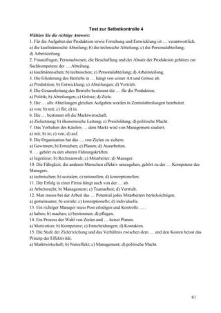 61
Test zur Selbstkontrolle 4
Wählen Sie die richtige Antwort:
1. Für die Aufgaben der Produktion sowie Forschung und Entwicklung ist … verantwortlich.
a) die kaufmännische Abteilung; b) die technische Abteilung; c) die Personalabteilung;
d) Arbeitsteilung.
2. Finanzfragen, Personalwesen, die Beschaffung und der Absatz der Produktion gehören zur
Sachkompetenz der … Abteilung.
a) kaufmännischen; b) technischen; c) Personalabteilung; d) Arbeitsteilung.
3. Die Gliederung des Betriebs in … hängt von seiner Art und Grösse ab.
a) Produktion; b) Entwicklung; c) Abteilungen; d) Vertrieb.
4. Die Gesamtleitung des Betriebs bestimmt die … für die Produktion.
a) Politik; b) Abteilungen; c) Grösse; d) Ziele.
5. Die … alle Abteilungen gleichen Aufgaben werden in Zentralabteilungen bearbeitet.
a) von; b) mit; c) für; d) in.
6. Die … bestimmt oft die Marktwirtschaft.
a) Zielsetzung; b) ökonomische Leitung; c) Preisbildung; d) politische Macht.
7. Das Verhalten des Käufers … dem Markt wird von Management studiert.
a) mit; b) in; c) von; d) auf.
8. Die Organisation hat das … von Zielen zu sichern.
a) Gewinnen; b) Erreichen; c) Planen; d) Ausarbeiten.
9. … gehört zu den oberen Führungskräften.
a) Ingenieur; b) Rechtsanwalt; c) Mitarbeiter; d) Manager.
10. Die Fähigkeit, die anderen Menschen effektiv umzugehen, gehört zu der … Kompetenz des
Managers.
a) technischen; b) sozialen; c) rationellen; d) konzeptionellen.
11. Der Erfolg in einer Firma hängt auch von der … ab.
a) Arbeitsrecht; b) Management; c) Teamarbeit; d) Vertrieb.
12. Man musss bei der Arbeit das … Potential jedes Mitarbeiters berücksichtigen.
a) gemeinsame; b) soziale; c) konzeptionelle; d) individuelle.
13. Ein richtiger Manager muss Post erledigen und Kontrolle … .
a) haben; b) machen; c) bestimmen; d) pflegen.
14. Ein Prozess der Wahl von Zielen und … heisst Planen.
a) Motivation; b) Kompetenz; c) Entscheidungen; d) Kontakten.
15. Die Stufe der Zielerreichung und das Verhältnis zwischen dem … und den Kosten heisst das
Prinzip der Effektivität.
a) Marktwirtschaft; b) Nutzeffekt; c) Management; d) politische Macht.
 