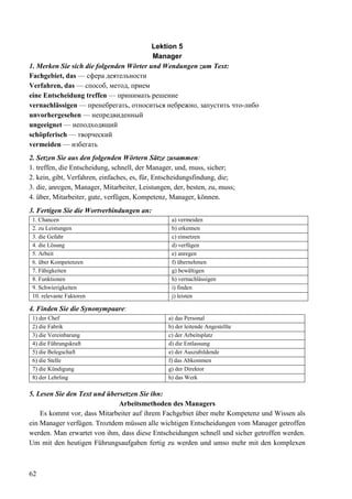 62
Lektion 5
Manager
1. Merken Sie sich die folgenden Wörter und Wendungen zum Text:
Fachgebiet, das — сфера деятельности
Verfahren, das — способ, метод, прием
eine Entscheidung treffen — принимать решение
vernachlässigen — пренебрегать, относиться небрежно, запустить что-либо
unvorhergesehen — непредвиденный
ungeeignet — неподходящий
schöpferisch — творческий
vermeiden — избегать
2. Setzen Sie aus den folgenden Wörtern Sätze zusammen:
1. treffen, die Entscheidung, schnell, der Manager, und, muss, sicher;
2. kein, gibt, Verfahren, einfaches, es, für, Entscheidungsfindung, die;
3. die, anregen, Manager, Mitarbeiter, Leistungen, der, besten, zu, muss;
4. über, Mitarbeiter, gute, verfügen, Kompetenz, Manager, können.
3. Fertigen Sie die Wortverbindungen an:
1. Chancen a) vermeiden
2. zu Leistungen b) erkennen
3. die Gefahr c) einsetzen
4. die Lösung d) verfügen
5. Arbeit e) anregen
6. über Kompetenzen f) übernehmen
7. Fähigkeiten g) bewältigen
8. Funktionen h) vernachlässigen
9. Schwierigkeiten i) finden
10. relevante Faktoren j) leisten
4. Finden Sie die Synonympaare:
1) der Chef a) das Personal
2) die Fabrik b) der leitende Angestellte
3) die Vereinbarung c) der Arbeitsplatz
4) die Führungskraft d) die Entlassung
5) die Belegschaft e) der Auszubildende
6) die Stelle f) das Abkommen
7) die Kündigung g) der Direktor
8) der Lehrling h) das Werk
5. Lesen Sie den Text und übersetzen Sie ihn:
Arbeitsmethoden des Managers
Es kommt vor, dass Mitarbeiter auf ihrem Fachgebiet über mehr Kompetenz und Wissen als
ein Manager verfügen. Troztdem müssen alle wichtigen Entscheidungen vom Manager getroffen
werden. Man erwartet von ihm, dass diese Entscheidungen schnell und sicher getroffen werden.
Um mit den heutigen Führungsaufgaben fertig zu werden und umso mehr mit den komplexen
 