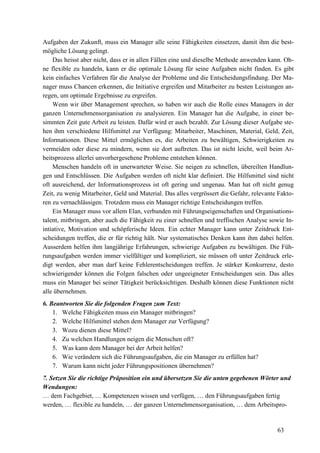 63
Aufgaben der Zukunft, muss ein Manager alle seine Fähigkeiten einsetzen, damit ihm die best-
mögliche Lösung gelingt.
Das heisst aber nicht, dass er in allen Fällen eine und dieselbe Methode anwenden kann. Oh-
ne flexible zu handeln, kann er die optimale Lösung für seine Aufgaben nicht finden. Es gibt
kein einfaches Verfahren für die Analyse der Probleme und die Entscheidungsfindung. Der Ma-
nager muss Chancen erkennen, die Initiative ergreifen und Mitarbeiter zu besten Leistungen an-
regen, um optimale Ergebnisse zu ergreifen.
Wenn wir über Management sprechen, so haben wir auch die Rolle eines Managers in der
ganzen Unternehmensorganisation zu analysieren. Ein Manager hat die Aufgabe, in einer be-
simmten Zeit gute Arbeit zu leisten. Dafür wird er auch bezahlt. Zur Lösung dieser Aufgabe ste-
hen ihm verschiedene Hilfsmittel zur Verfügung: Mitarbeiter, Maschinen, Material, Geld, Zeit,
Informationen. Diese Mittel ermöglichen es, die Arbeiten zu bewältigen, Schwierigkeiten zu
vermeiden oder diese zu mindern, wenn sie dort auftreten. Das ist nicht leicht, weil beim Ar-
beitsprozess allerlei unvorhergesehene Probleme entstehen können.
Menschen handeln oft in unerwarteter Weise. Sie neigen zu schnellen, übereilten Handlun-
gen und Entschlüssen. Die Aufgaben werden oft nicht klar definiert. Die Hilfsmittel sind nicht
oft ausreichend, der Informationsprozess ist oft gering und ungenau. Man hat oft nicht genug
Zeit, zu wenig Mitarbeiter, Geld und Material. Das alles vergrössert die Gefahr, relevante Fakto-
ren zu vernachlässigen. Trotzdem muss ein Manager richtige Entscheidungen treffen.
Ein Manager muss vor allem Elan, verbunden mit Führungseigenschaften und Organisations-
talent, mitbringen, aber auch die Fähigkeit zu einer schnellen und treffischen Analyse sowie In-
intiative, Motivation und schöpferische Ideen. Ein echter Manager kann unter Zeitdruck Ent-
scheidungen treffen, die er für richtig hält. Nur systematisches Denken kann ihm dabei helfen.
Ausserdem helfen ihm langjährige Erfahrungen, schwierige Aufgaben zu bewältigen. Die Füh-
rungsaufgaben werden immer vielfältiger und kompliziert, sie müssen oft unter Zeitdruck erle-
digt werden, aber man darf keine Fehlerentscheidungen treffen. Je stärker Konkurrenz, desto
schwierigender können die Folgen falschen oder ungeeigneter Entscheidungen sein. Das alles
muss ein Manager bei seiner Tätigkeit berücksichtigen. Deshalb können diese Funktionen nicht
alle übernehmen.
6. Beantworten Sie die folgenden Fragen zum Text:
1. Welche Fähigkeiten muss ein Manager mitbringen?
2. Welche Hilfsmittel stehen dem Manager zur Verfügung?
3. Wozu dienen diese Mittel?
4. Zu welchen Handlungen neigen die Menschen oft?
5. Was kann dem Manager bei der Arbeit helfen?
6. Wie verändern sich die Führungsaufgaben, die ein Manager zu erfüllen hat?
7. Warum kann nicht jeder Führungspositionen übernehmen?
7. Setzen Sie die richtige Präposition ein und übersetzen Sie die unten gegebenen Wörter und
Wendungen:
… dem Fachgebiet, … Kompetenzen wissen und verfügen, … den Führungsaufgaben fertig
werden, … flexible zu handeln, … der ganzen Unternehmensorganisation, … dem Arbeitspro-
 