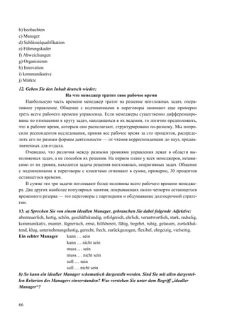 66
b) beobachten
c) Manager
d) Schlüsselqualifikation
e) Führungskader
f) Abweichungen
g) Organisieren
h) Innovation
i) kommunikative
j) Märkte
12. Geben Sie den Inhalt deutsch wieder:
На что менеджер тратит свое рабочее время
Наибольшую часть времени менеджер тратит на решение неотложных задач, опера-
тивное управление. Общение с подчиненными и переговоры занимают еще примерно
треть всего рабочего времени управленца. Если менеджеры существенно дифференциро-
ваны по отношению к кругу задач, находящихся в их ведении, то логично предположить,
что и рабочее время, которым они располагают, структурировано по-разному. Мы попро-
сили респондентов исследования, приняв все рабочее время за сто процентов, распреде-
лить его по разным формам деятельности — от чтения корреспонденции до пауз, предна-
значенных для отдыха.
Очевидно, что различия между разными уровнями управления лежат в области вы-
полняемых задач, а не способов их решения. На первом плане у всех менеджеров, незави-
симо от их уровня, находится задача решения неотложных, оперативных задач. Общение
с подчиненными и переговоры с клиентами отнимают в сумме, примерно, 30 процентов
оставшегося времени.
В сумме эти три задачи поглощают более половины всего рабочего времени менедже-
ра. Два других наиболее популярных занятия, покрывающих около четверти остающегося
временного резерва — это переговоры с партнерами и обдумывание долгосрочной страте-
гии.
13. a) Sprechen Sie von einem ideallen Manager, gebrauchen Sie dabei folgende Adjektive:
abenteuerlich, lustig, schön, geschäftskundig, erfolgreich, ehrlich, verantwortlich, stark, redselig,
kommunikativ, munter, lügnerisch, ernst, hilfsbereit, fähig, begehrt, ruhig, gelassen, zurückhal-
tend, klug, unternehmungslustig, gerecht, frech, zurückgezogen, flexibel, ehrgeizig, vielseitig.
Ein echter Manager kann … sein
kann … nicht sein
muss … sein
muss … nicht sein
soll … sein
soll … nicht sein
b) So kann ein idealler Manager schematisch dargestellt werden. Sind Sie mit allen dargestel-
len Kriterien des Managers einverstanden? Was verstehen Sie unter dem Begriff „idealler
Manager“?
 