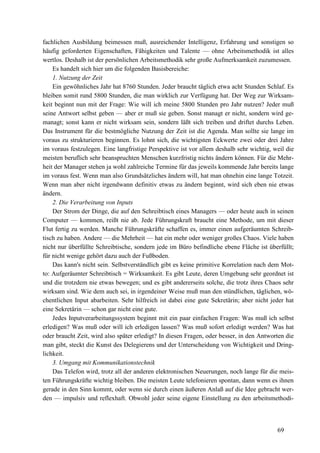 69
fachlichen Ausbildung beimessen muß, ausreichender Intelligenz, Erfahrung und sonstigen so
häufig geforderten Eigenschaften, Fähigkeiten und Talente — ohne Arbeitsmethodik ist alles
wertlos. Deshalb ist der persönlichen Arbeitsmethodik sehr große Aufmerksamkeit zuzumessen.
Es handelt sich hier um die folgenden Basisbereiche:
1. Nutzung der Zeit
Ein gewöhnliches Jahr hat 8760 Stunden. Jeder braucht täglich etwa acht Stunden Schlaf. Es
bleiben somit rund 5800 Stunden, die man wirklich zur Verfügung hat. Der Weg zur Wirksam-
keit beginnt nun mit der Frage: Wie will ich meine 5800 Stunden pro Jahr nutzen? Jeder muß
seine Antwort selbst geben — aber er muß sie geben. Sonst managt er nicht, sondern wird ge-
managt; sonst kann er nicht wirksam sein, sondern läßt sich treiben und driftet durchs Leben.
Das Instrument für die bestmögliche Nutzung der Zeit ist die Agenda. Man sollte sie lange im
voraus zu strukturieren beginnen. Es lohnt sich, die wichtigsten Eckwerte zwei oder drei Jahre
im voraus festzulegen. Eine langfristige Perspektive ist vor allem deshalb sehr wichtig, weil die
meisten beruflich sehr beanspruchten Menschen kurzfristig nichts ändern können. Für die Mehr-
heit der Manager stehen ja wohl zahlreiche Termine für das jeweils kommende Jahr bereits lange
im voraus fest. Wenn man also Grundsätzliches ändern will, hat man ohnehin eine lange Totzeit.
Wenn man aber nicht irgendwann definitiv etwas zu ändern beginnt, wird sich eben nie etwas
ändern.
2. Die Verarbeitung von Inputs
Der Strom der Dinge, die auf den Schreibtisch eines Managers — oder heute auch in seinen
Computer — kommen, reißt nie ab. Jede Führungskraft braucht eine Methode, um mit dieser
Flut fertig zu werden. Manche Führungskräfte schaffen es, immer einen aufgeräumten Schreib-
tisch zu haben. Andere — die Mehrheit — hat ein mehr oder weniger großes Chaos. Viele haben
nicht nur überfüllte Schreibtische, sondern jede im Büro befindliche ebene Fläche ist überfüllt;
für nicht wenige gehört dazu auch der Fußboden.
Das kann's nicht sein. Selbstverständlich gibt es keine primitive Korrelation nach dem Mot-
to: Aufgeräumter Schreibtisch = Wirksamkeit. Es gibt Leute, deren Umgebung sehr geordnet ist
und die trotzdem nie etwas bewegen; und es gibt andererseits solche, die trotz ihres Chaos sehr
wirksam sind. Wie dem auch sei, in irgendeiner Weise muß man den stündlichen, täglichen, wö-
chentlichen Input abarbeiten. Sehr hilfreich ist dabei eine gute Sekretärin; aber nicht jeder hat
eine Sekretärin — schon gar nicht eine gute.
Jedes Inputverarbeitungssystem beginnt mit ein paar einfachen Fragen: Was muß ich selbst
erledigen? Was muß oder will ich erledigen lassen? Was muß sofort erledigt werden? Was hat
oder braucht Zeit, wird also später erledigt? In diesen Fragen, oder besser, in den Antworten die
man gibt, steckt die Kunst des Delegierens und der Unterscheidung von Wichtigkeit und Dring-
lichkeit.
3. Umgang mit Kommunikationstechnik
Das Telefon wird, trotz all der anderen elektronischen Neuerungen, noch lange für die meis-
ten Führungskräfte wichtig bleiben. Die meisten Leute telefonieren spontan, dann wenn es ihnen
gerade in den Sinn kommt, oder wenn sie durch einen äußeren Anlaß auf die Idee gebracht wer-
den — impulsiv und reflexhaft. Obwohl jeder seine eigene Einstellung zu den arbeitsmethodi-
 